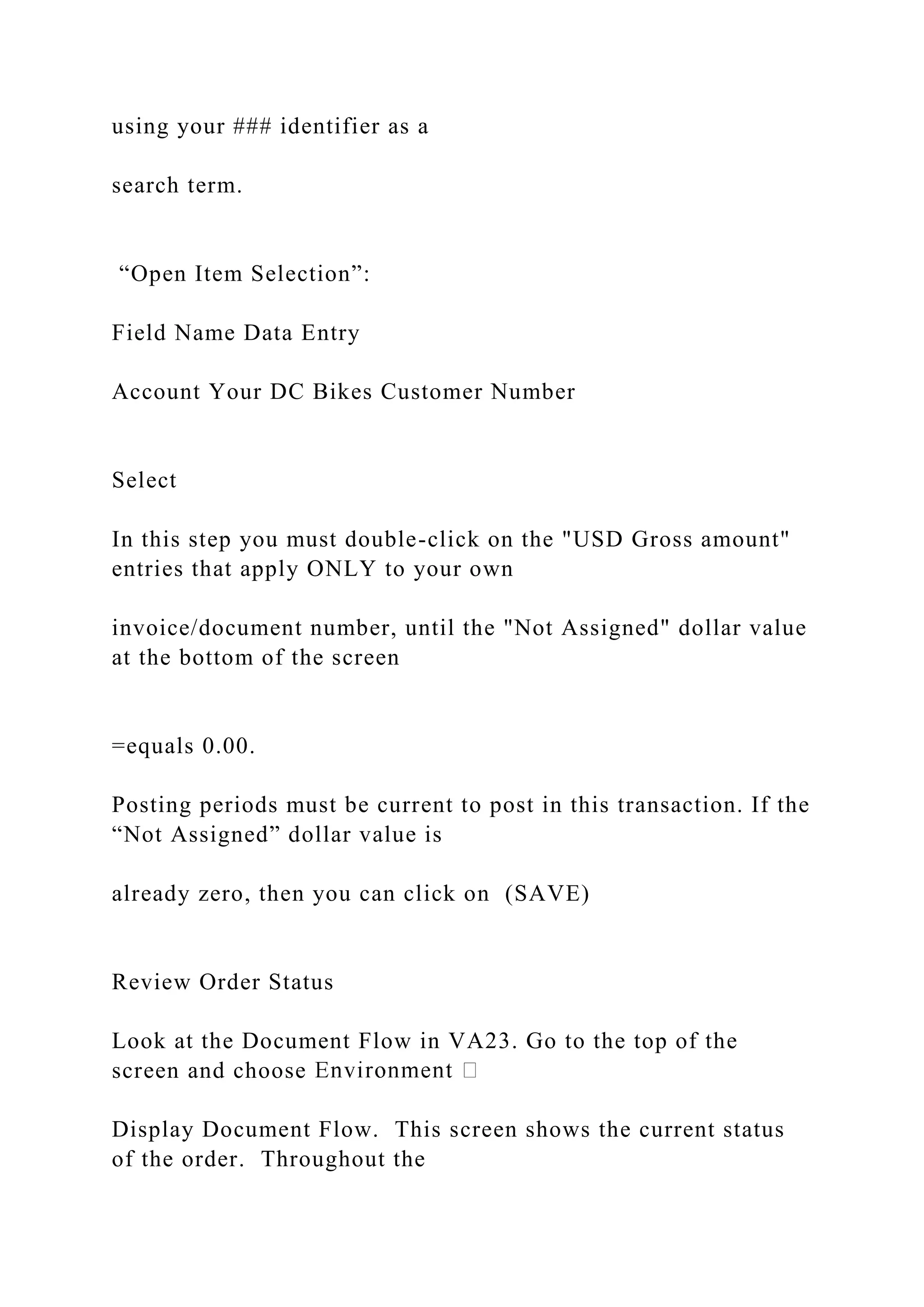 using your ### identifier as a
search term.
“Open Item Selection”:
Field Name Data Entry
Account Your DC Bikes Customer Number
Select
In this step you must double-click on the "USD Gross amount"
entries that apply ONLY to your own
invoice/document number, until the "Not Assigned" dollar value
at the bottom of the screen
=equals 0.00.
Posting periods must be current to post in this transaction. If the
“Not Assigned” dollar value is
already zero, then you can click on (SAVE)
Review Order Status
Look at the Document Flow in VA23. Go to the top of the
screen and choose
Display Document Flow. This screen shows the current status
of the order. Throughout the
 