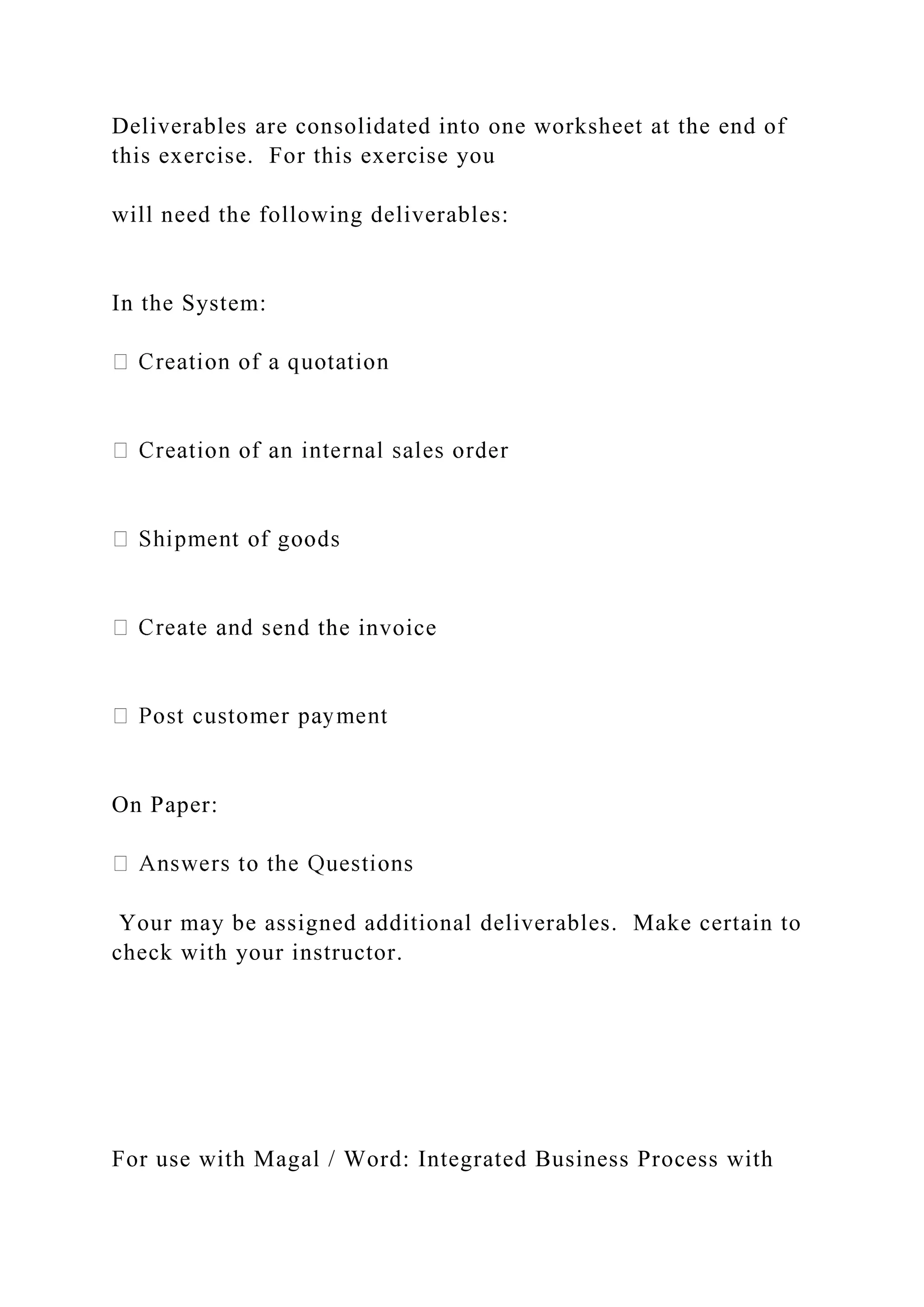Deliverables are consolidated into one worksheet at the end of
this exercise. For this exercise you
will need the following deliverables:
In the System:
end the invoice
On Paper:
Your may be assigned additional deliverables. Make certain to
check with your instructor.
For use with Magal / Word: Integrated Business Process with
 