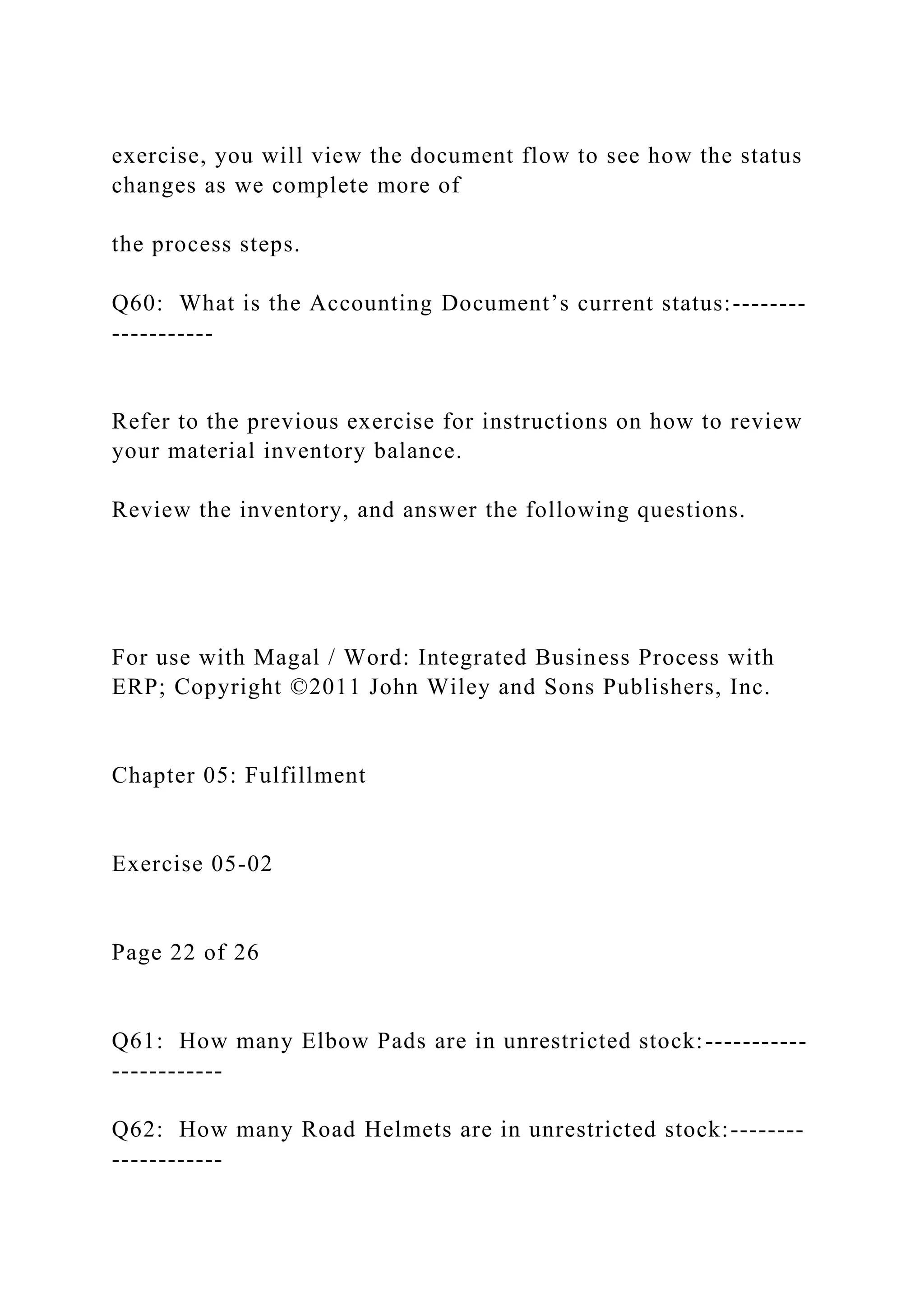 exercise, you will view the document flow to see how the status
changes as we complete more of
the process steps.
Q60: What is the Accounting Document’s current status:--------
-----------
Refer to the previous exercise for instructions on how to review
your material inventory balance.
Review the inventory, and answer the following questions.
For use with Magal / Word: Integrated Business Process with
ERP; Copyright ©2011 John Wiley and Sons Publishers, Inc.
Chapter 05: Fulfillment
Exercise 05-02
Page 22 of 26
Q61: How many Elbow Pads are in unrestricted stock:-----------
------------
Q62: How many Road Helmets are in unrestricted stock:--------
------------
 