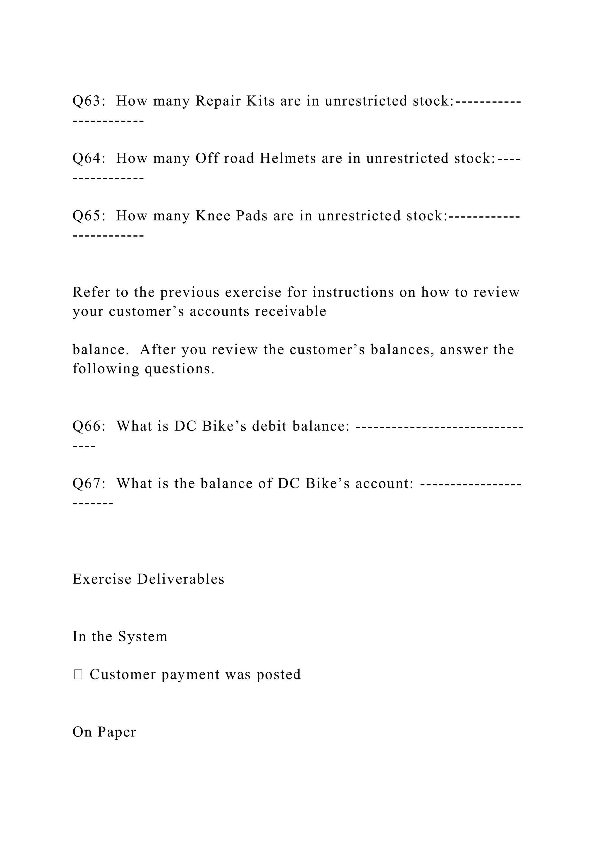 Q63: How many Repair Kits are in unrestricted stock:-----------
------------
Q64: How many Off road Helmets are in unrestricted stock:----
------------
Q65: How many Knee Pads are in unrestricted stock:------------
------------
Refer to the previous exercise for instructions on how to review
your customer’s accounts receivable
balance. After you review the customer’s balances, answer the
following questions.
Q66: What is DC Bike’s debit balance: ----------------------------
----
Q67: What is the balance of DC Bike’s account: -----------------
-------
Exercise Deliverables
In the System
On Paper
 