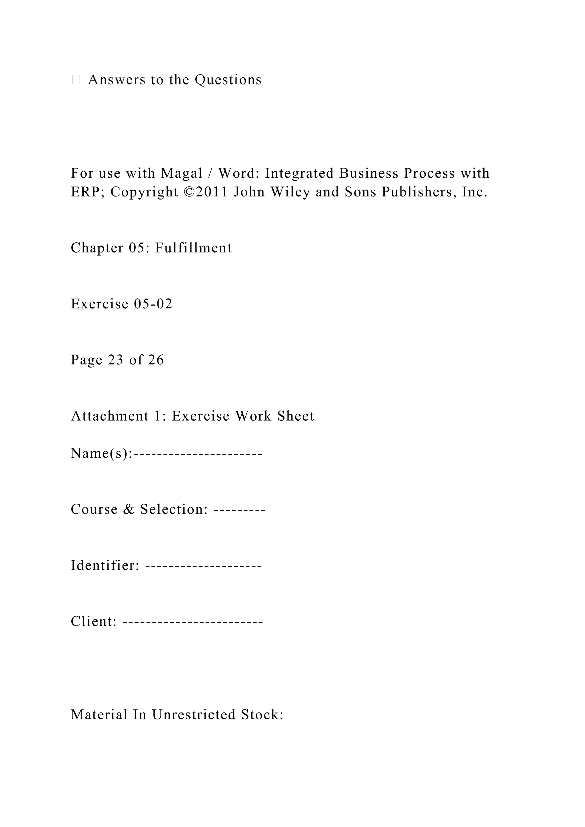 For use with Magal / Word: Integrated Business Process with
ERP; Copyright ©2011 John Wiley and Sons Publishers, Inc.
Chapter 05: Fulfillment
Exercise 05-02
Page 23 of 26
Attachment 1: Exercise Work Sheet
Name(s):----------------------
Course & Selection: ---------
Identifier: --------------------
Client: ------------------------
Material In Unrestricted Stock:
 