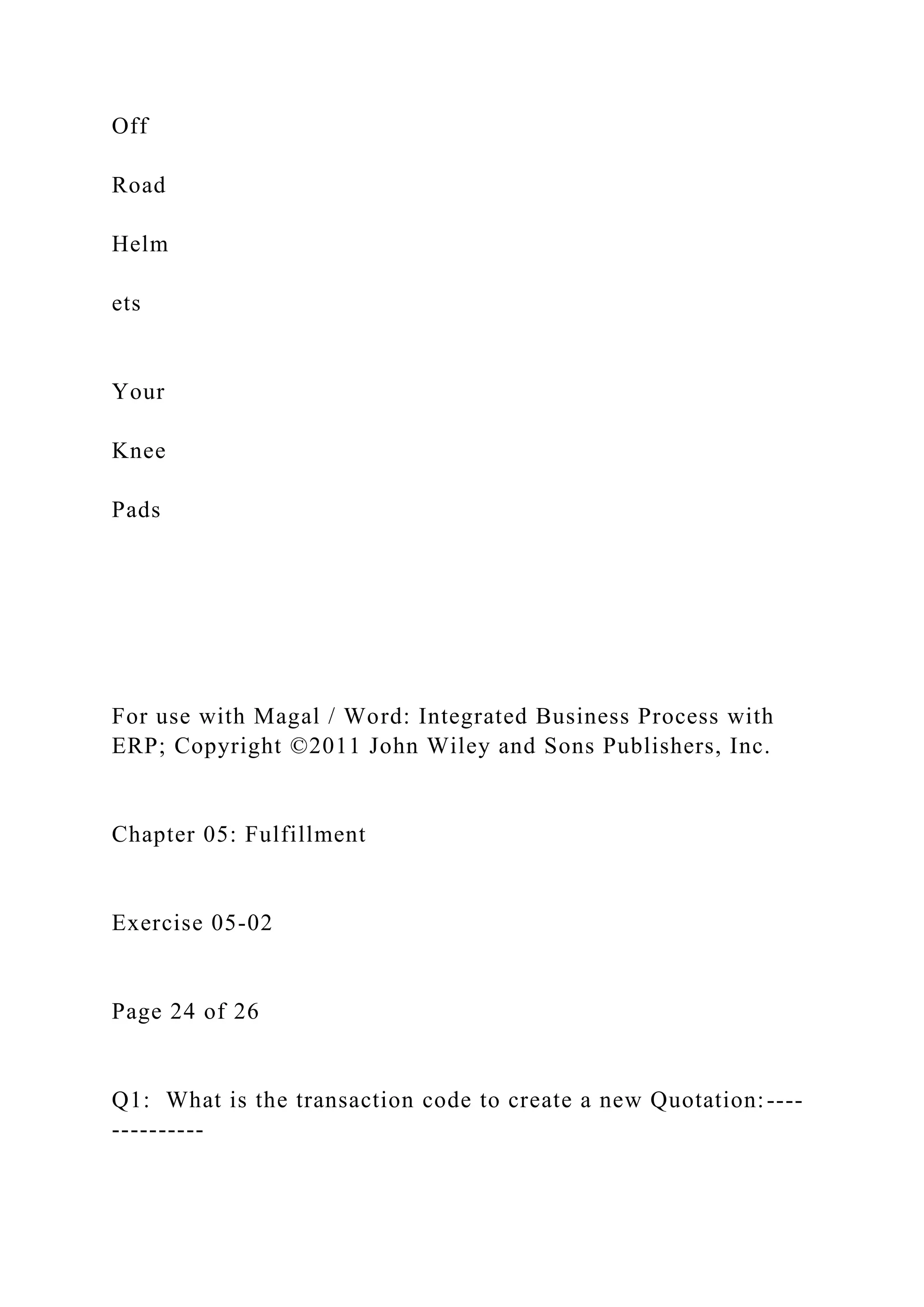 Off
Road
Helm
ets
Your
Knee
Pads
For use with Magal / Word: Integrated Business Process with
ERP; Copyright ©2011 John Wiley and Sons Publishers, Inc.
Chapter 05: Fulfillment
Exercise 05-02
Page 24 of 26
Q1: What is the transaction code to create a new Quotation:----
----------
 