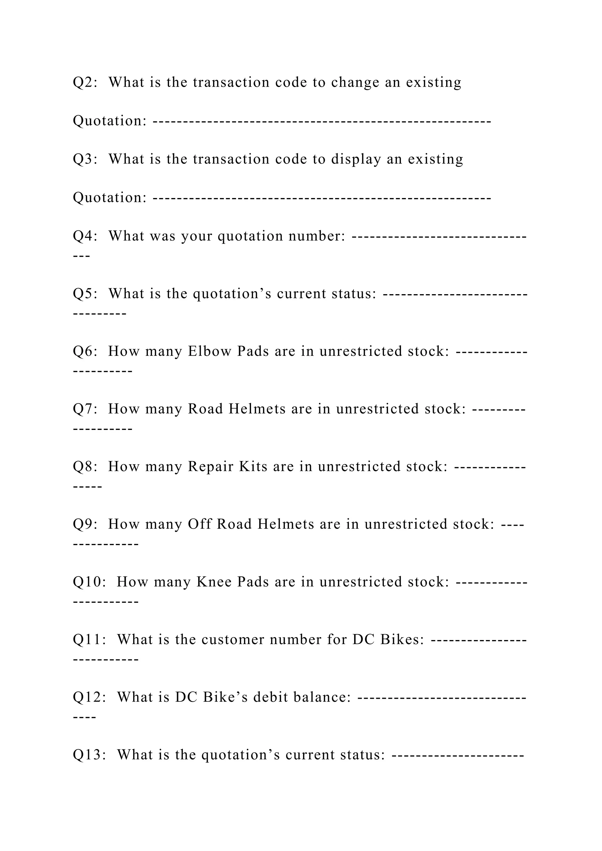 Q2: What is the transaction code to change an existing
Quotation: --------------------------------------------------------
Q3: What is the transaction code to display an existing
Quotation: --------------------------------------------------------
Q4: What was your quotation number: -----------------------------
---
Q5: What is the quotation’s current status: ------------------------
---------
Q6: How many Elbow Pads are in unrestricted stock: ------------
----------
Q7: How many Road Helmets are in unrestricted stock: ---------
----------
Q8: How many Repair Kits are in unrestricted stock: ------------
-----
Q9: How many Off Road Helmets are in unrestricted stock: ----
-----------
Q10: How many Knee Pads are in unrestricted stock: ------------
-----------
Q11: What is the customer number for DC Bikes: ----------------
-----------
Q12: What is DC Bike’s debit balance: ----------------------------
----
Q13: What is the quotation’s current status: ----------------------
 