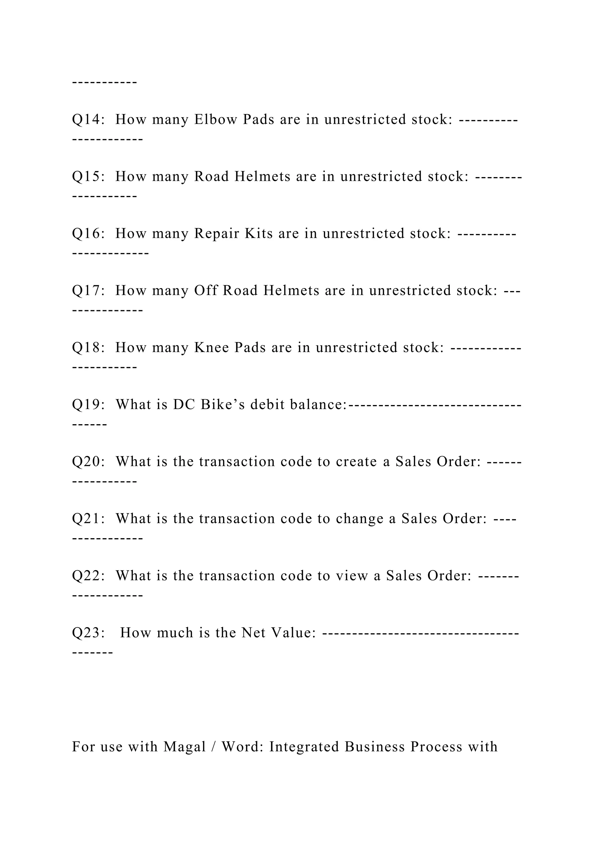-----------
Q14: How many Elbow Pads are in unrestricted stock: ----------
------------
Q15: How many Road Helmets are in unrestricted stock: --------
-----------
Q16: How many Repair Kits are in unrestricted stock: ----------
-------------
Q17: How many Off Road Helmets are in unrestricted stock: ---
------------
Q18: How many Knee Pads are in unrestricted stock: ------------
-----------
Q19: What is DC Bike’s debit balance:-----------------------------
------
Q20: What is the transaction code to create a Sales Order: ------
-----------
Q21: What is the transaction code to change a Sales Order: ----
------------
Q22: What is the transaction code to view a Sales Order: -------
------------
Q23: How much is the Net Value: ---------------------------------
-------
For use with Magal / Word: Integrated Business Process with
 