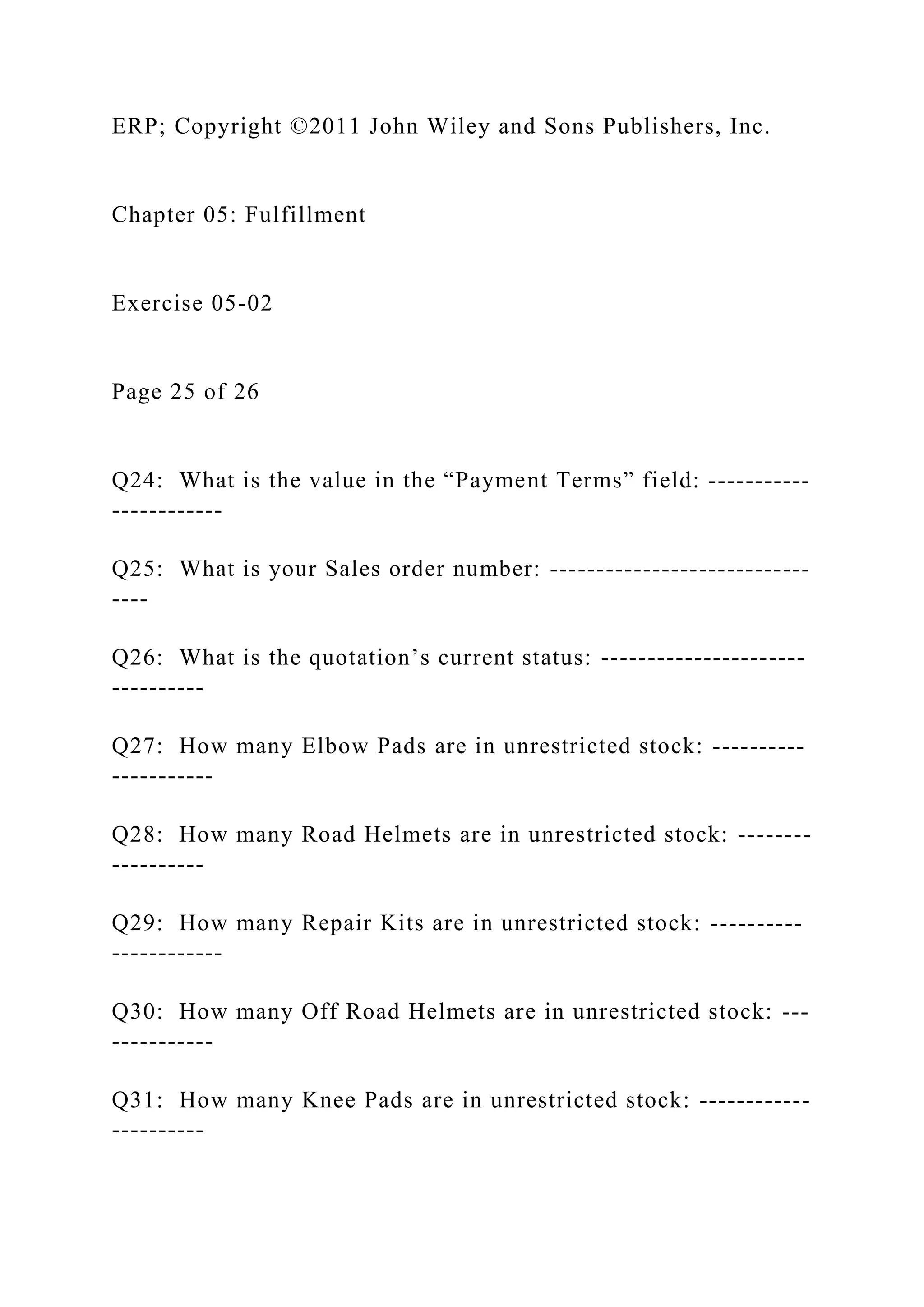ERP; Copyright ©2011 John Wiley and Sons Publishers, Inc.
Chapter 05: Fulfillment
Exercise 05-02
Page 25 of 26
Q24: What is the value in the “Payment Terms” field: -----------
------------
Q25: What is your Sales order number: ----------------------------
----
Q26: What is the quotation’s current status: ----------------------
----------
Q27: How many Elbow Pads are in unrestricted stock: ----------
-----------
Q28: How many Road Helmets are in unrestricted stock: --------
----------
Q29: How many Repair Kits are in unrestricted stock: ----------
------------
Q30: How many Off Road Helmets are in unrestricted stock: ---
-----------
Q31: How many Knee Pads are in unrestricted stock: ------------
----------
 