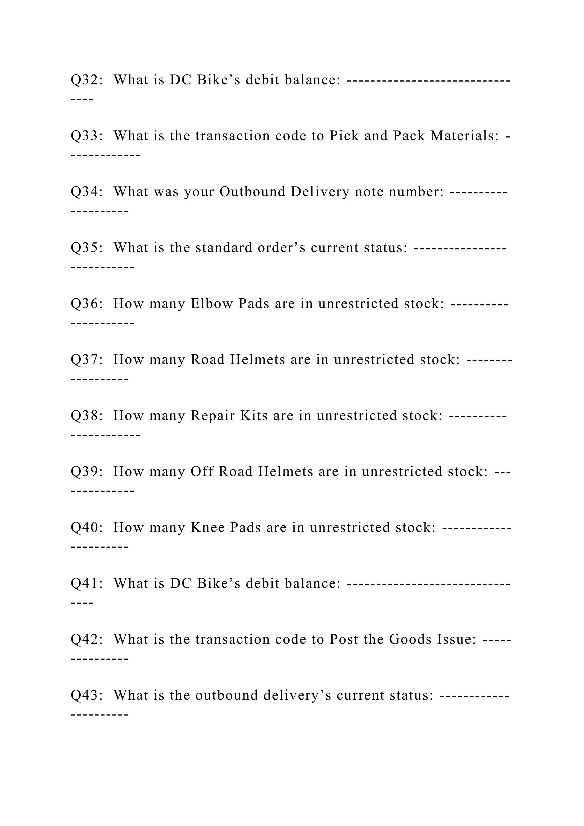 Q32: What is DC Bike’s debit balance: ----------------------------
----
Q33: What is the transaction code to Pick and Pack Materials: -
------------
Q34: What was your Outbound Delivery note number: ----------
----------
Q35: What is the standard order’s current status: ----------------
-----------
Q36: How many Elbow Pads are in unrestricted stock: ----------
-----------
Q37: How many Road Helmets are in unrestricted stock: --------
----------
Q38: How many Repair Kits are in unrestricted stock: ----------
------------
Q39: How many Off Road Helmets are in unrestricted stock: ---
-----------
Q40: How many Knee Pads are in unrestricted stock: ------------
----------
Q41: What is DC Bike’s debit balance: ----------------------------
----
Q42: What is the transaction code to Post the Goods Issue: -----
----------
Q43: What is the outbound delivery’s current status: ------------
----------
 