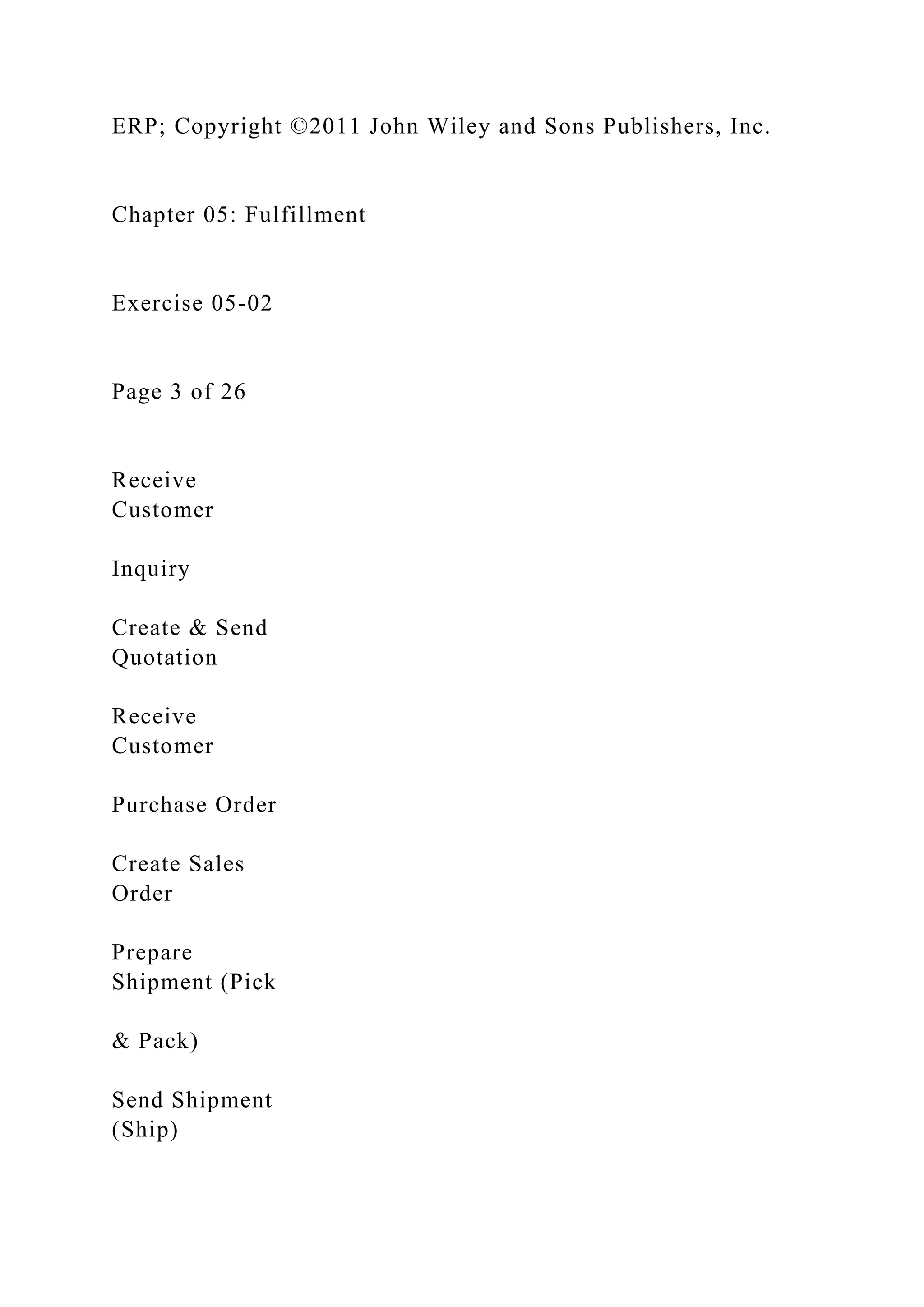 ERP; Copyright ©2011 John Wiley and Sons Publishers, Inc.
Chapter 05: Fulfillment
Exercise 05-02
Page 3 of 26
Receive
Customer
Inquiry
Create & Send
Quotation
Receive
Customer
Purchase Order
Create Sales
Order
Prepare
Shipment (Pick
& Pack)
Send Shipment
(Ship)
 