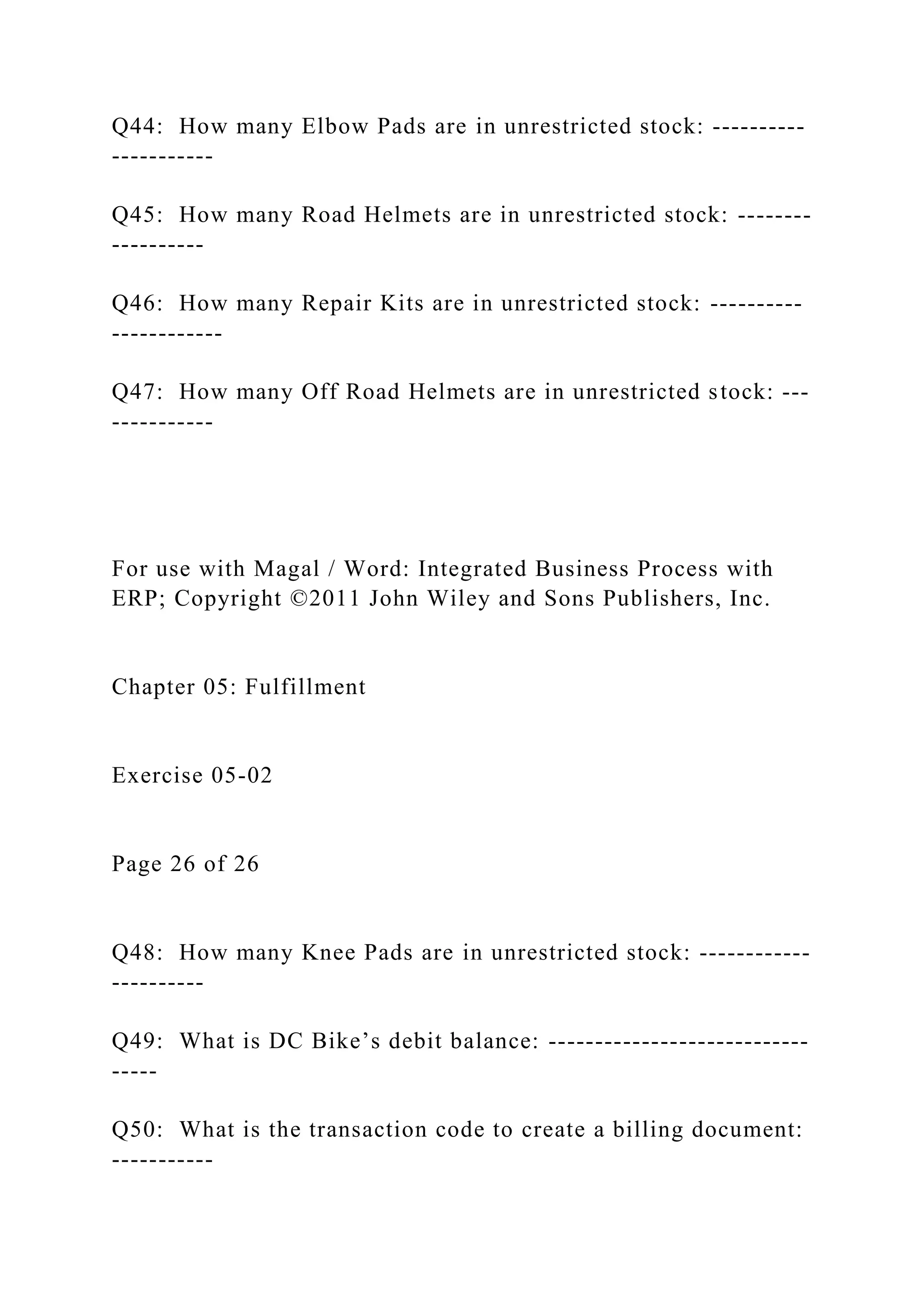 Q44: How many Elbow Pads are in unrestricted stock: ----------
-----------
Q45: How many Road Helmets are in unrestricted stock: --------
----------
Q46: How many Repair Kits are in unrestricted stock: ----------
------------
Q47: How many Off Road Helmets are in unrestricted stock: ---
-----------
For use with Magal / Word: Integrated Business Process with
ERP; Copyright ©2011 John Wiley and Sons Publishers, Inc.
Chapter 05: Fulfillment
Exercise 05-02
Page 26 of 26
Q48: How many Knee Pads are in unrestricted stock: ------------
----------
Q49: What is DC Bike’s debit balance: ----------------------------
-----
Q50: What is the transaction code to create a billing document:
-----------
 