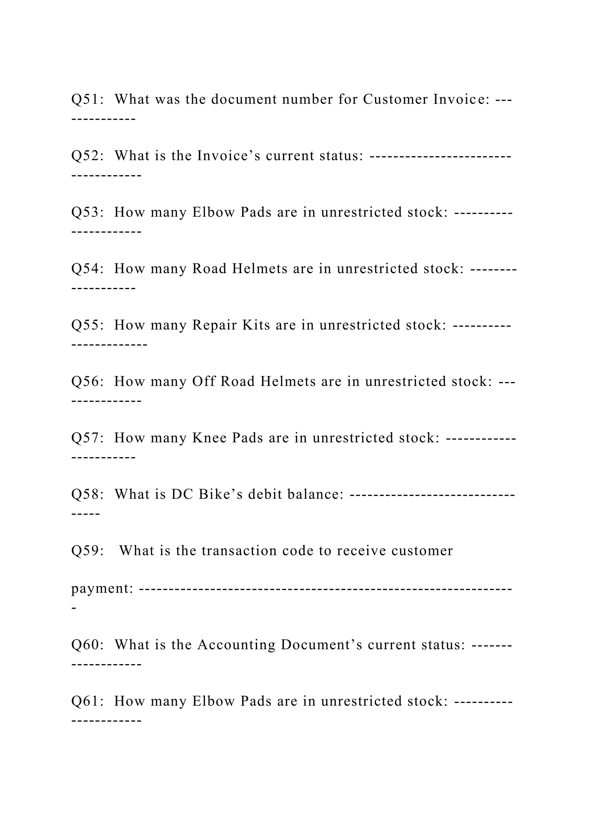 Q51: What was the document number for Customer Invoice: ---
-----------
Q52: What is the Invoice’s current status: ------------------------
------------
Q53: How many Elbow Pads are in unrestricted stock: ----------
------------
Q54: How many Road Helmets are in unrestricted stock: --------
-----------
Q55: How many Repair Kits are in unrestricted stock: ----------
-------------
Q56: How many Off Road Helmets are in unrestricted stock: ---
------------
Q57: How many Knee Pads are in unrestricted stock: ------------
-----------
Q58: What is DC Bike’s debit balance: ----------------------------
-----
Q59: What is the transaction code to receive customer
payment: ---------------------------------------------------------------
-
Q60: What is the Accounting Document’s current status: -------
------------
Q61: How many Elbow Pads are in unrestricted stock: ----------
------------
 