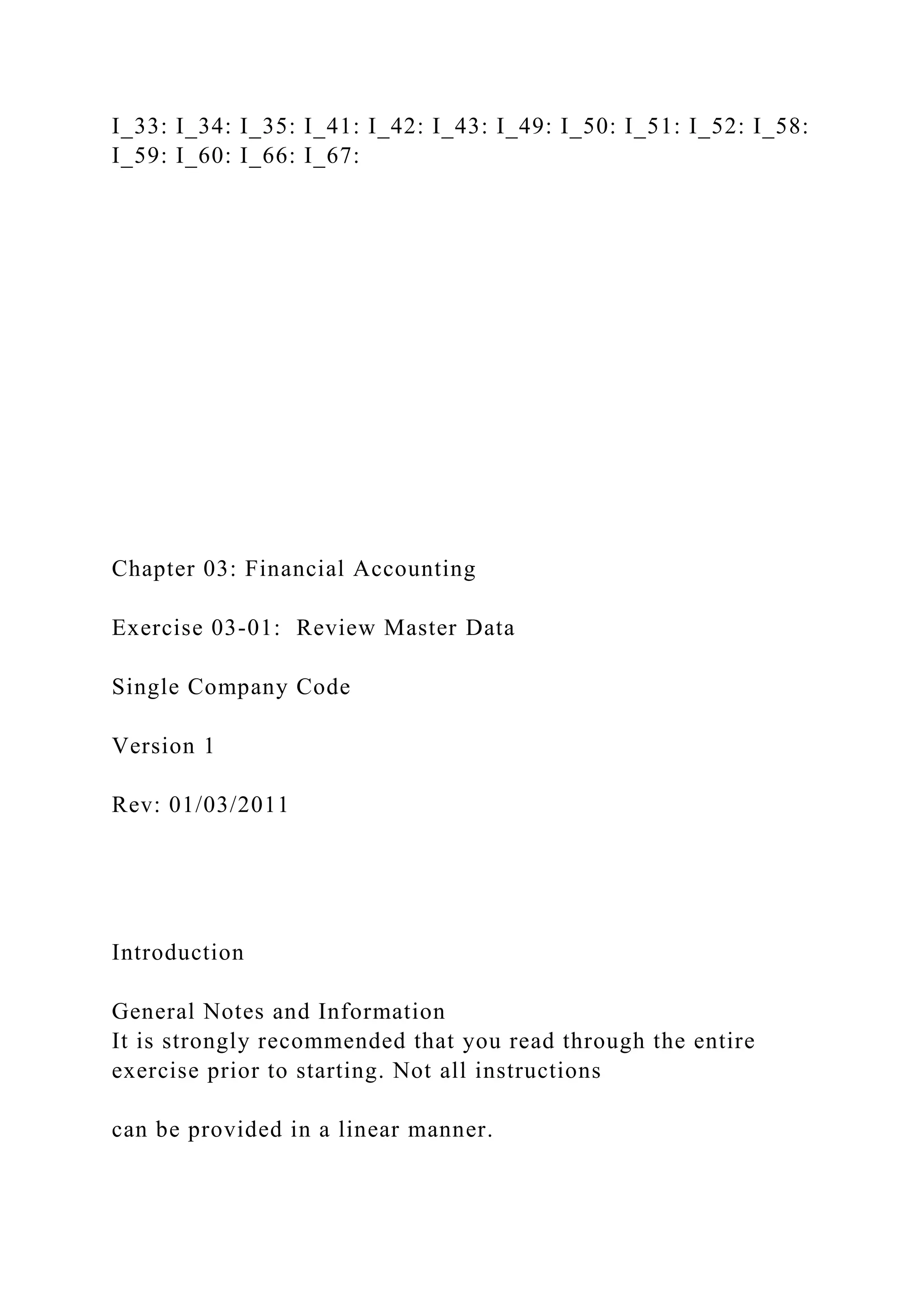 I_33: I_34: I_35: I_41: I_42: I_43: I_49: I_50: I_51: I_52: I_58:
I_59: I_60: I_66: I_67:
Chapter 03: Financial Accounting
Exercise 03-01: Review Master Data
Single Company Code
Version 1
Rev: 01/03/2011
Introduction
General Notes and Information
It is strongly recommended that you read through the entire
exercise prior to starting. Not all instructions
can be provided in a linear manner.
 