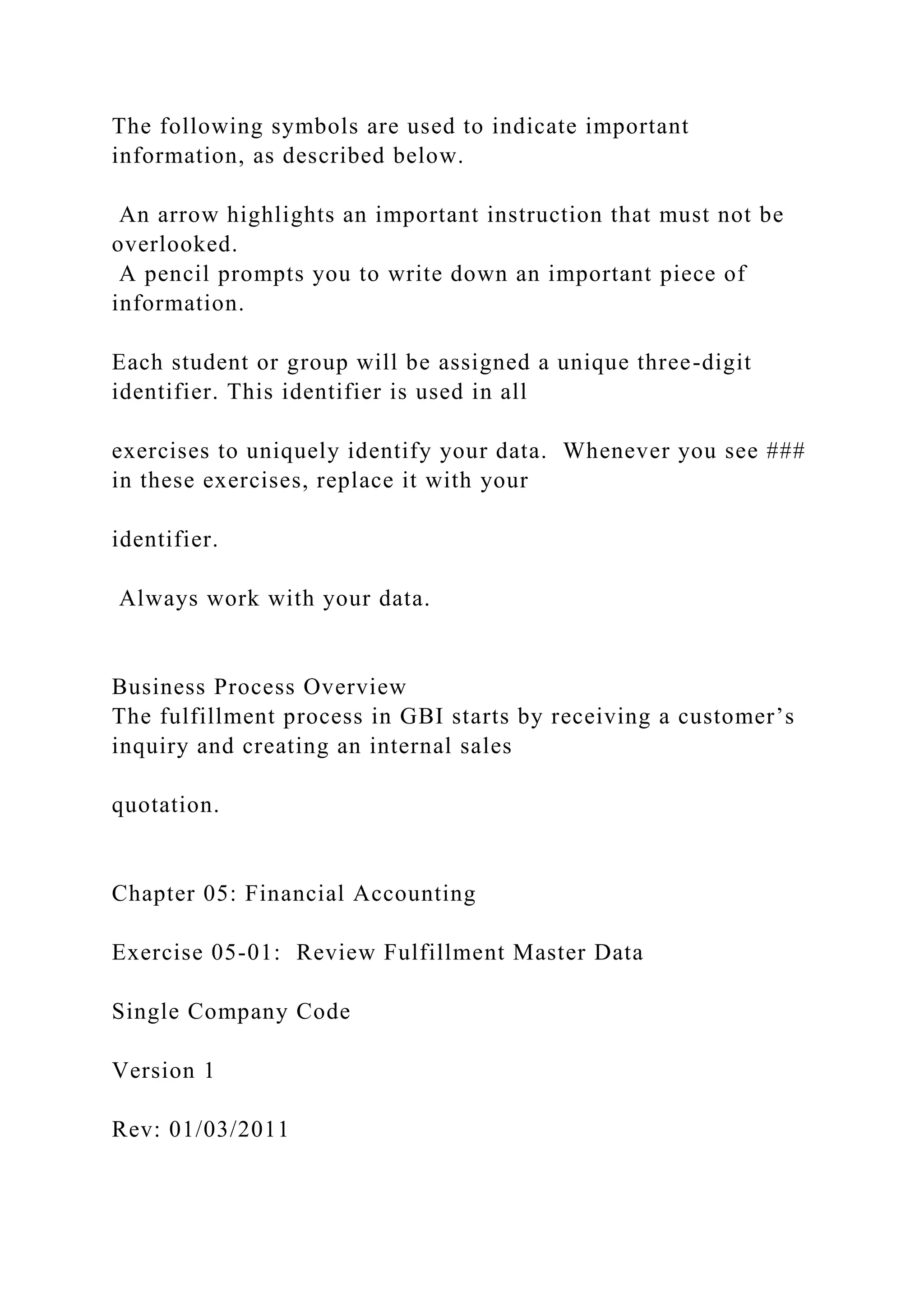 The following symbols are used to indicate important
information, as described below.
An arrow highlights an important instruction that must not be
overlooked.
A pencil prompts you to write down an important piece of
information.
Each student or group will be assigned a unique three-digit
identifier. This identifier is used in all
exercises to uniquely identify your data. Whenever you see ###
in these exercises, replace it with your
identifier.
Always work with your data.
Business Process Overview
The fulfillment process in GBI starts by receiving a customer’s
inquiry and creating an internal sales
quotation.
Chapter 05: Financial Accounting
Exercise 05-01: Review Fulfillment Master Data
Single Company Code
Version 1
Rev: 01/03/2011
 