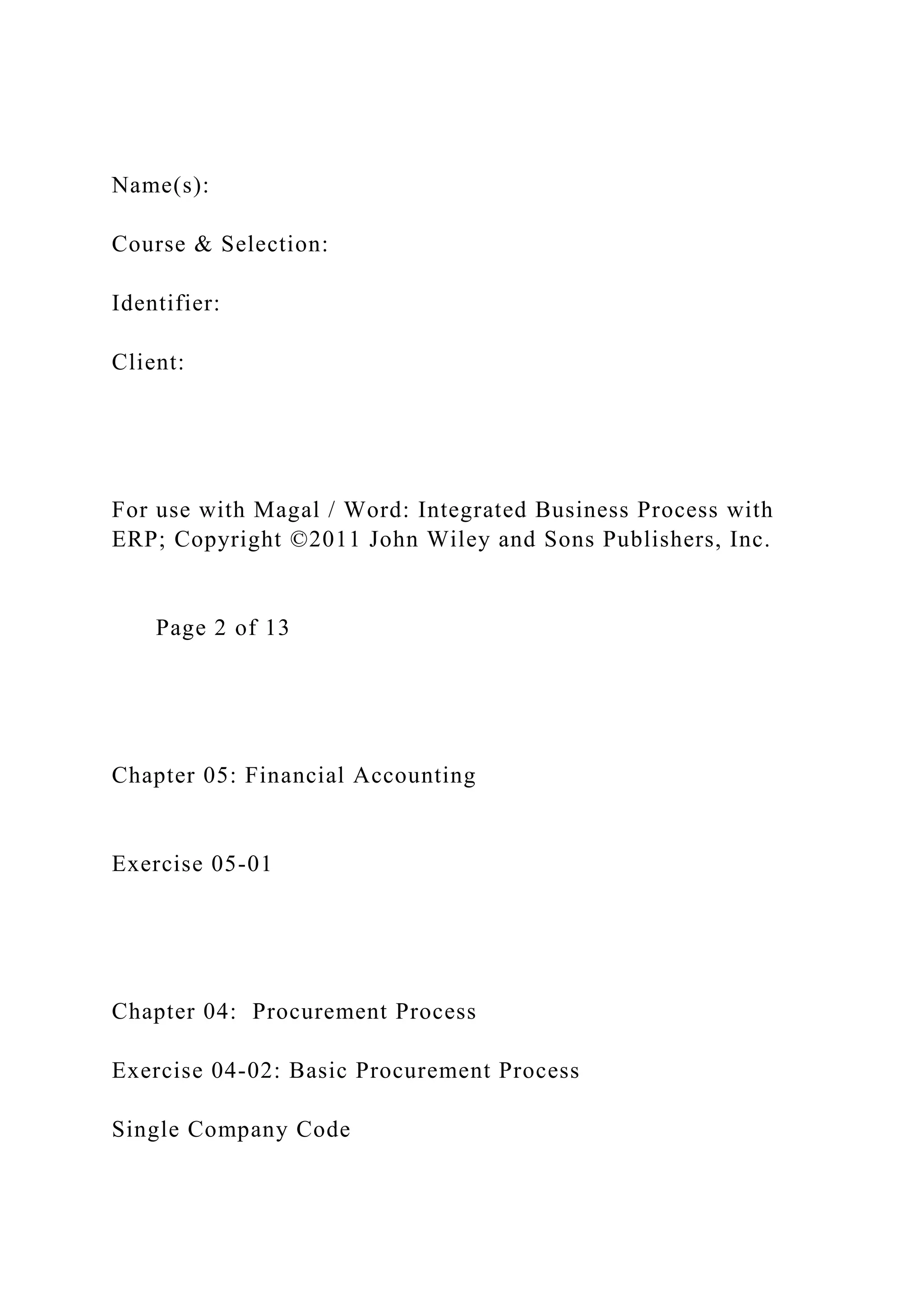 Name(s):
Course & Selection:
Identifier:
Client:
For use with Magal / Word: Integrated Business Process with
ERP; Copyright ©2011 John Wiley and Sons Publishers, Inc.
Page 2 of 13
Chapter 05: Financial Accounting
Exercise 05-01
Chapter 04: Procurement Process
Exercise 04-02: Basic Procurement Process
Single Company Code
 