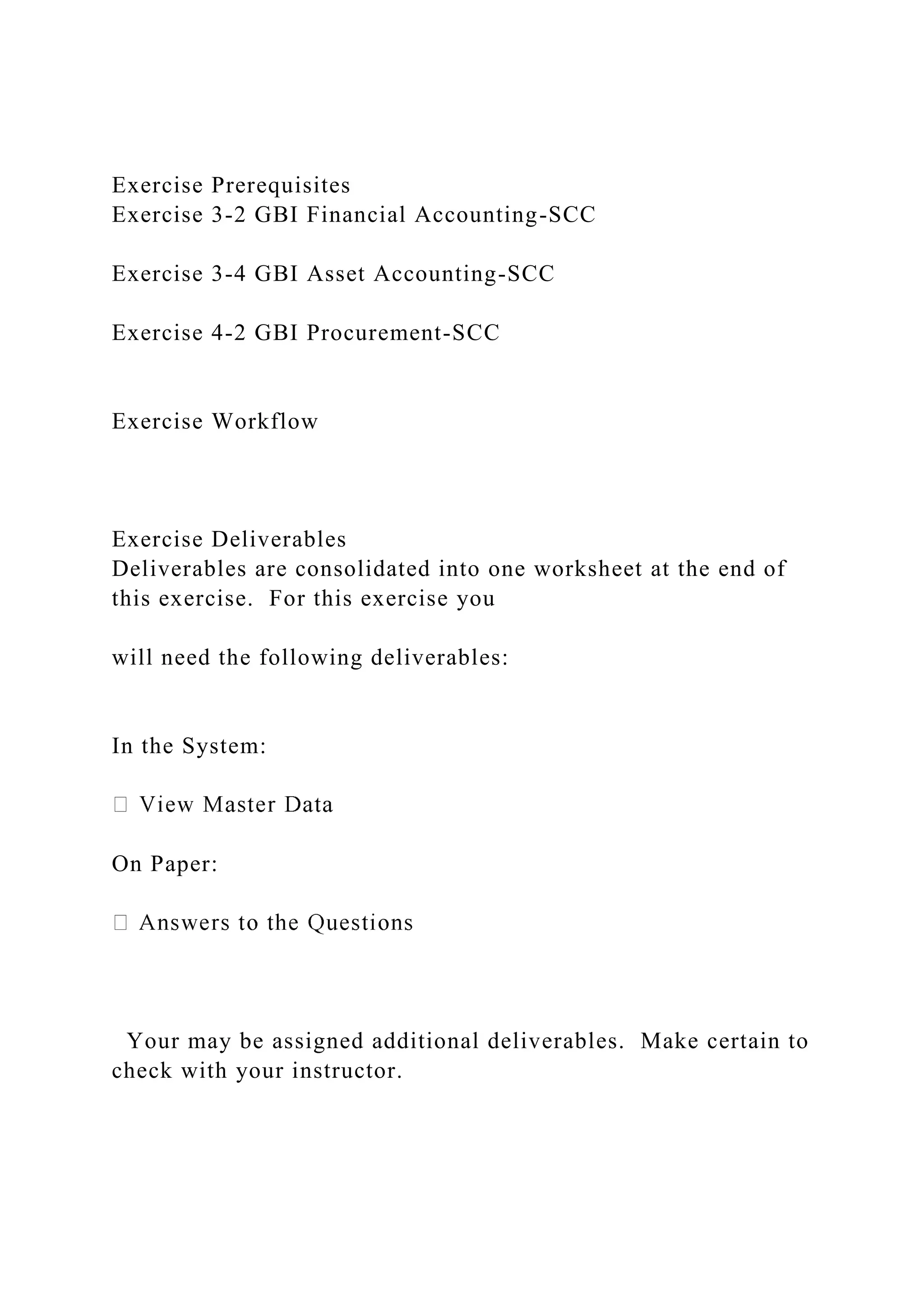 Exercise Prerequisites
Exercise 3-2 GBI Financial Accounting-SCC
Exercise 3-4 GBI Asset Accounting-SCC
Exercise 4-2 GBI Procurement-SCC
Exercise Workflow
Exercise Deliverables
Deliverables are consolidated into one worksheet at the end of
this exercise. For this exercise you
will need the following deliverables:
In the System:
On Paper:
Your may be assigned additional deliverables. Make certain to
check with your instructor.
 
