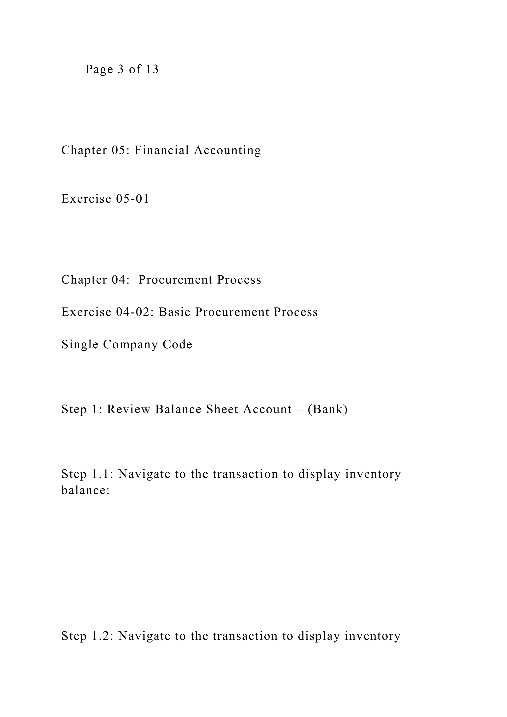 Page 3 of 13
Chapter 05: Financial Accounting
Exercise 05-01
Chapter 04: Procurement Process
Exercise 04-02: Basic Procurement Process
Single Company Code
Step 1: Review Balance Sheet Account – (Bank)
Step 1.1: Navigate to the transaction to display inventory
balance:
Step 1.2: Navigate to the transaction to display inventory
 