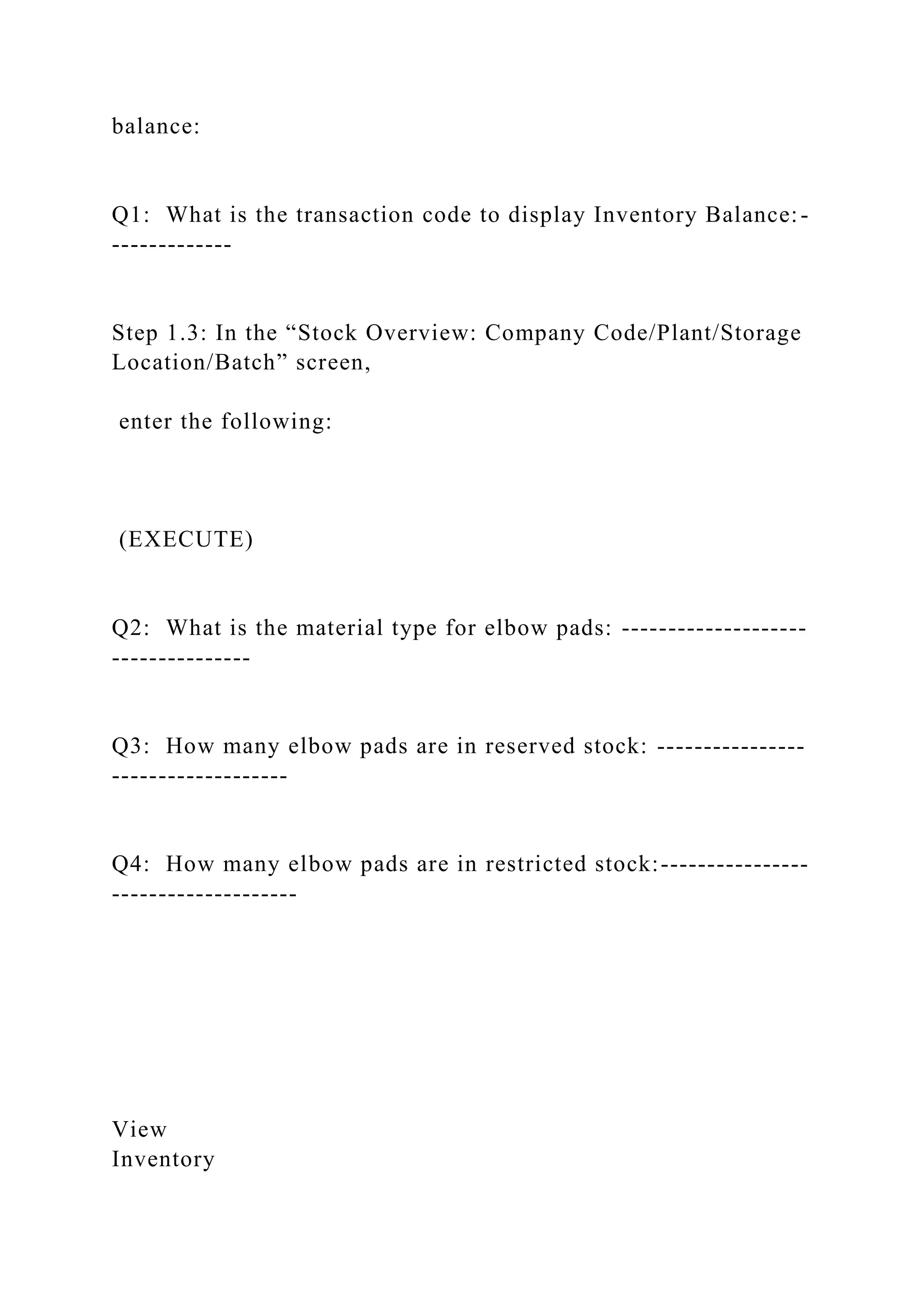 balance:
Q1: What is the transaction code to display Inventory Balance:-
-------------
Step 1.3: In the “Stock Overview: Company Code/Plant/Storage
Location/Batch” screen,
enter the following:
(EXECUTE)
Q2: What is the material type for elbow pads: --------------------
---------------
Q3: How many elbow pads are in reserved stock: ----------------
-------------------
Q4: How many elbow pads are in restricted stock:----------------
--------------------
View
Inventory
 