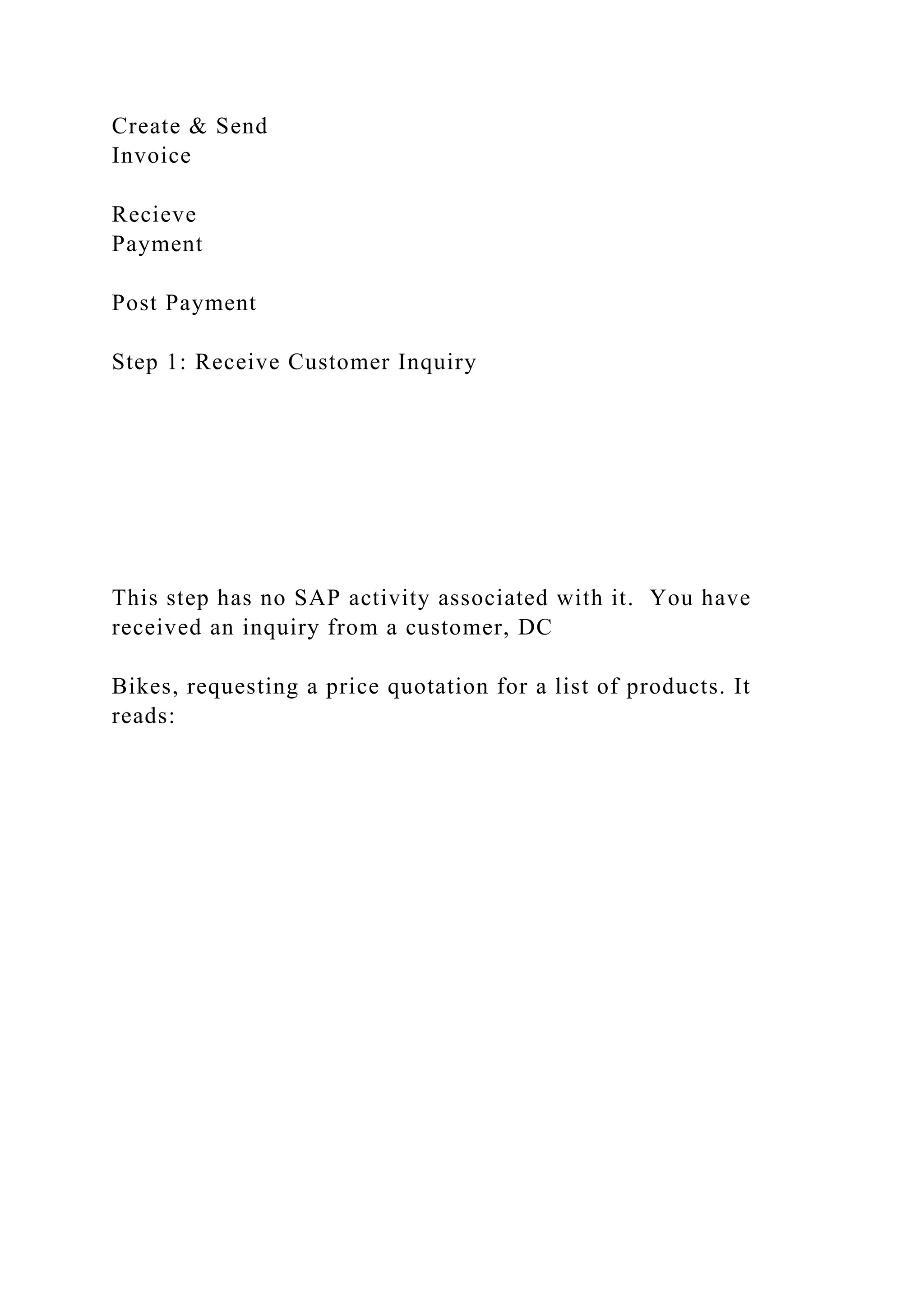 Create & Send
Invoice
Recieve
Payment
Post Payment
Step 1: Receive Customer Inquiry
This step has no SAP activity associated with it. You have
received an inquiry from a customer, DC
Bikes, requesting a price quotation for a list of products. It
reads:
 