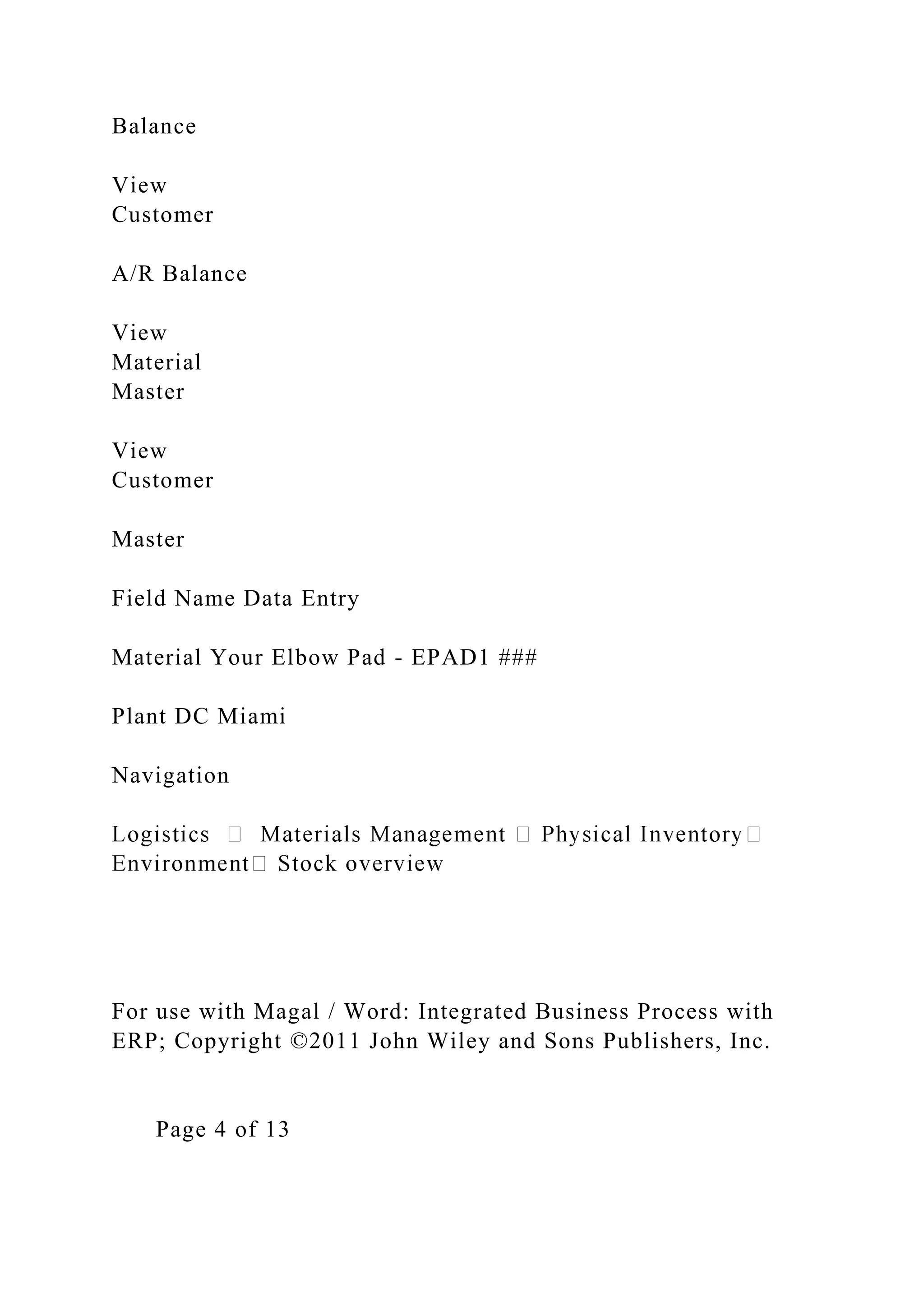 Balance
View
Customer
A/R Balance
View
Material
Master
View
Customer
Master
Field Name Data Entry
Material Your Elbow Pad - EPAD1 ###
Plant DC Miami
Navigation
For use with Magal / Word: Integrated Business Process with
ERP; Copyright ©2011 John Wiley and Sons Publishers, Inc.
Page 4 of 13
 