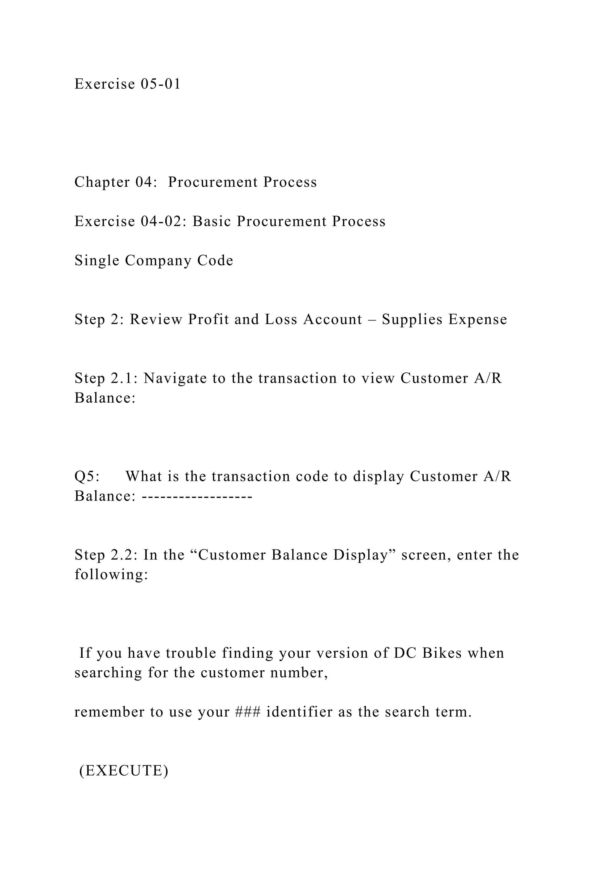 Exercise 05-01
Chapter 04: Procurement Process
Exercise 04-02: Basic Procurement Process
Single Company Code
Step 2: Review Profit and Loss Account – Supplies Expense
Step 2.1: Navigate to the transaction to view Customer A/R
Balance:
Q5: What is the transaction code to display Customer A/R
Balance: ------------------
Step 2.2: In the “Customer Balance Display” screen, enter the
following:
If you have trouble finding your version of DC Bikes when
searching for the customer number,
remember to use your ### identifier as the search term.
(EXECUTE)
 