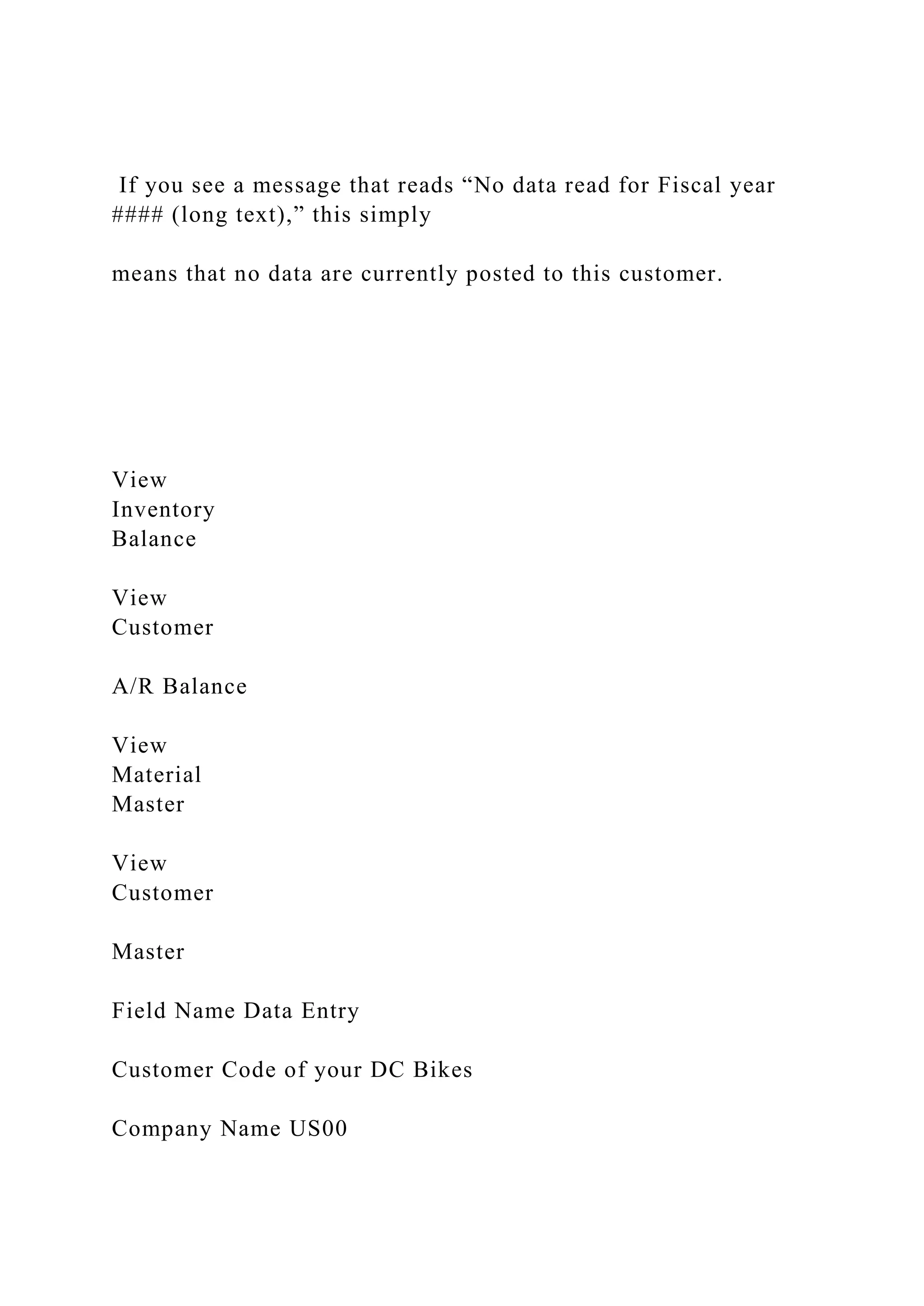 If you see a message that reads “No data read for Fiscal year
#### (long text),” this simply
means that no data are currently posted to this customer.
View
Inventory
Balance
View
Customer
A/R Balance
View
Material
Master
View
Customer
Master
Field Name Data Entry
Customer Code of your DC Bikes
Company Name US00
 