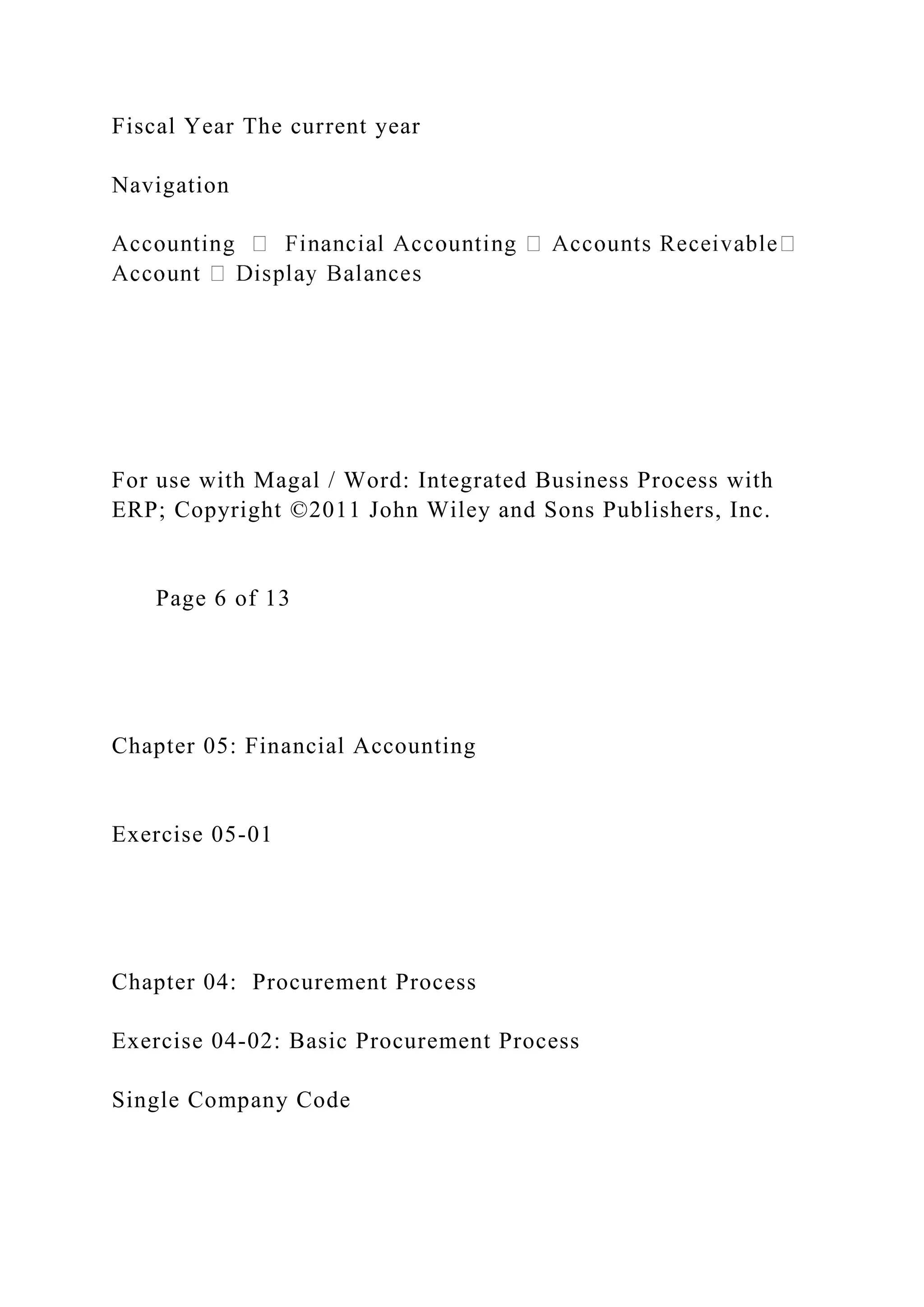Fiscal Year The current year
Navigation
For use with Magal / Word: Integrated Business Process with
ERP; Copyright ©2011 John Wiley and Sons Publishers, Inc.
Page 6 of 13
Chapter 05: Financial Accounting
Exercise 05-01
Chapter 04: Procurement Process
Exercise 04-02: Basic Procurement Process
Single Company Code
 