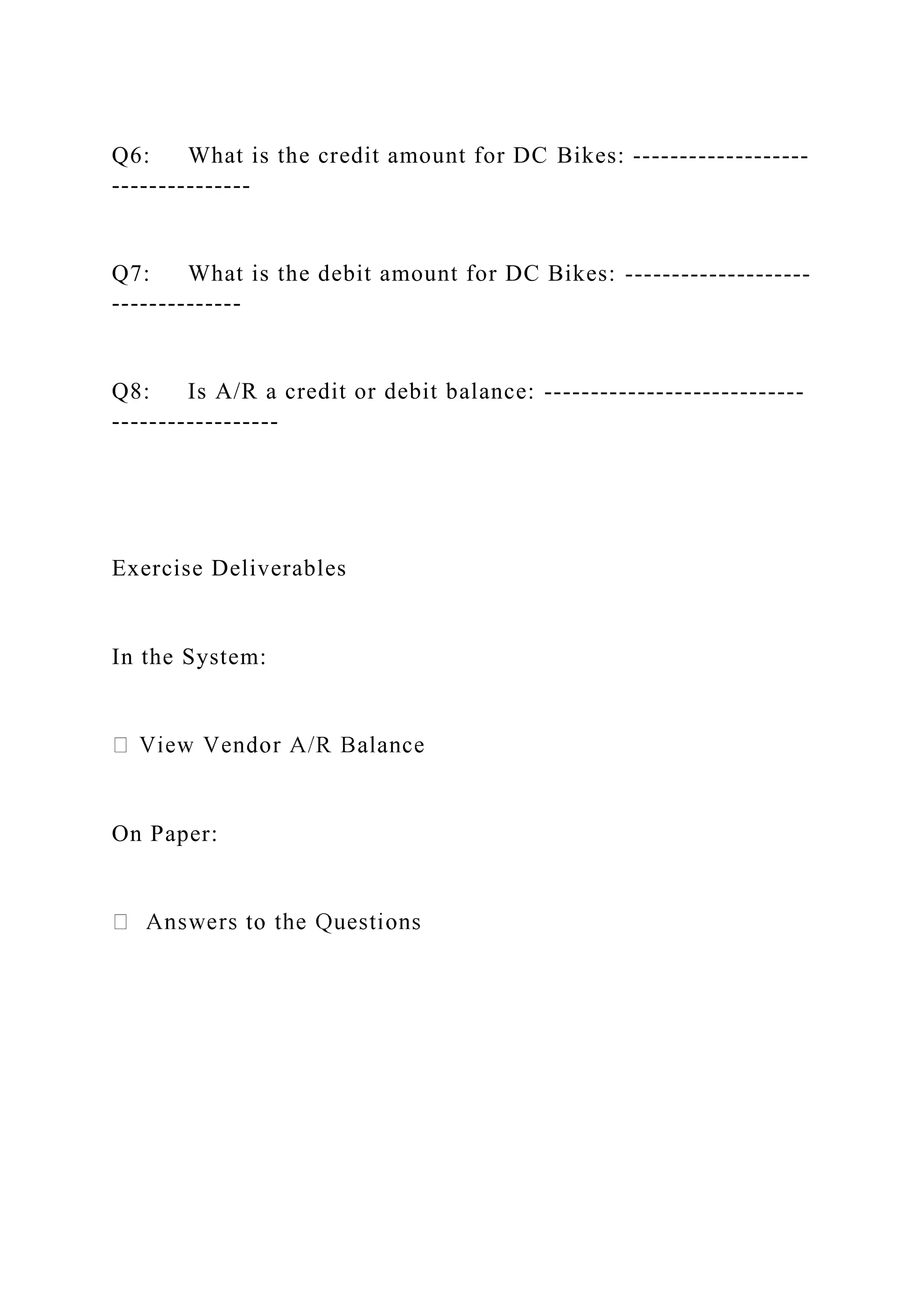 Q6: What is the credit amount for DC Bikes: -------------------
---------------
Q7: What is the debit amount for DC Bikes: --------------------
--------------
Q8: Is A/R a credit or debit balance: ----------------------------
------------------
Exercise Deliverables
In the System:
On Paper:
 