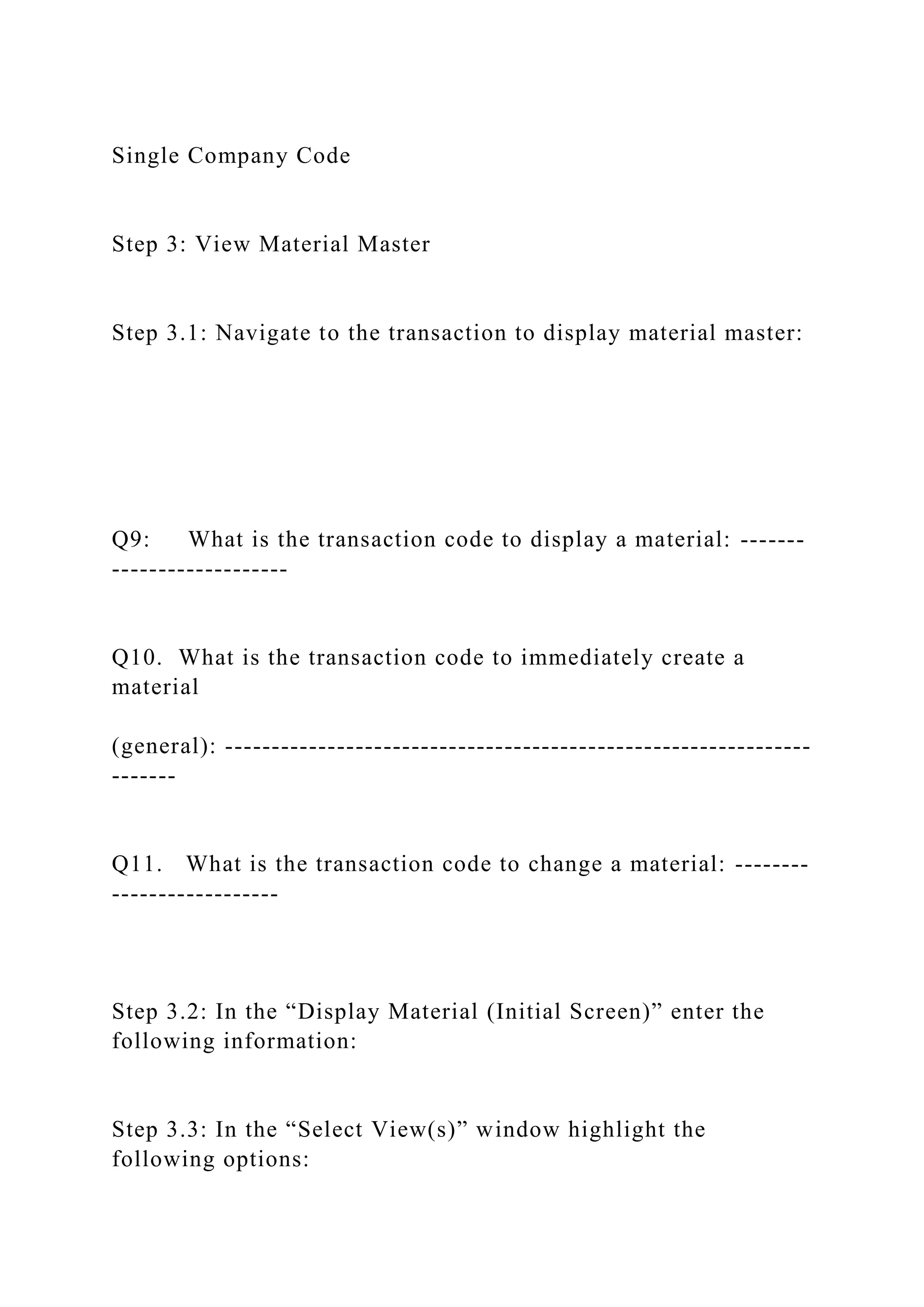 Single Company Code
Step 3: View Material Master
Step 3.1: Navigate to the transaction to display material master:
Q9: What is the transaction code to display a material: -------
-------------------
Q10. What is the transaction code to immediately create a
material
(general): ---------------------------------------------------------------
-------
Q11. What is the transaction code to change a material: --------
------------------
Step 3.2: In the “Display Material (Initial Screen)” enter the
following information:
Step 3.3: In the “Select View(s)” window highlight the
following options:
 
