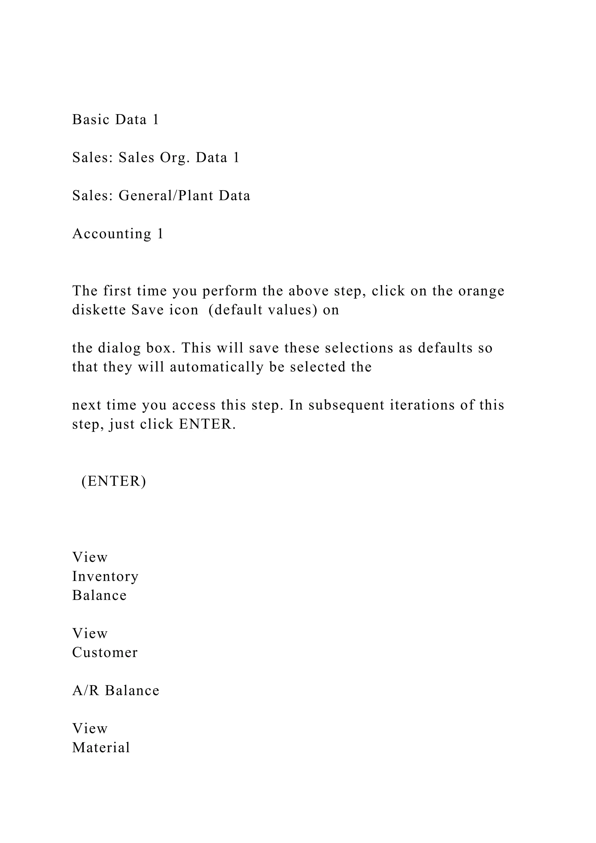 Basic Data 1
Sales: Sales Org. Data 1
Sales: General/Plant Data
Accounting 1
The first time you perform the above step, click on the orange
diskette Save icon (default values) on
the dialog box. This will save these selections as defaults so
that they will automatically be selected the
next time you access this step. In subsequent iterations of this
step, just click ENTER.
(ENTER)
View
Inventory
Balance
View
Customer
A/R Balance
View
Material
 