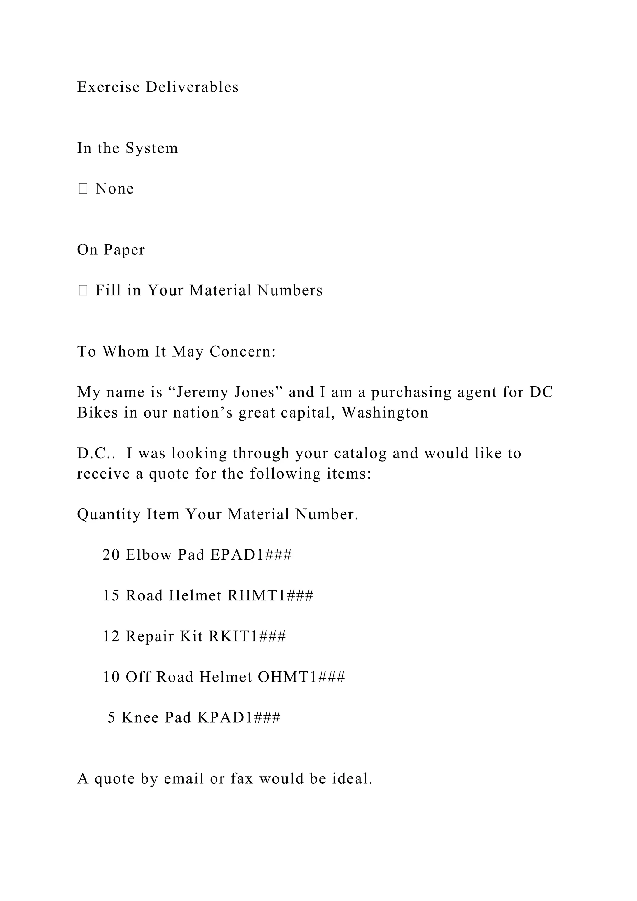 Exercise Deliverables
In the System
On Paper
To Whom It May Concern:
My name is “Jeremy Jones” and I am a purchasing agent for DC
Bikes in our nation’s great capital, Washington
D.C.. I was looking through your catalog and would like to
receive a quote for the following items:
Quantity Item Your Material Number.
20 Elbow Pad EPAD1###
15 Road Helmet RHMT1###
12 Repair Kit RKIT1###
10 Off Road Helmet OHMT1###
5 Knee Pad KPAD1###
A quote by email or fax would be ideal.
 