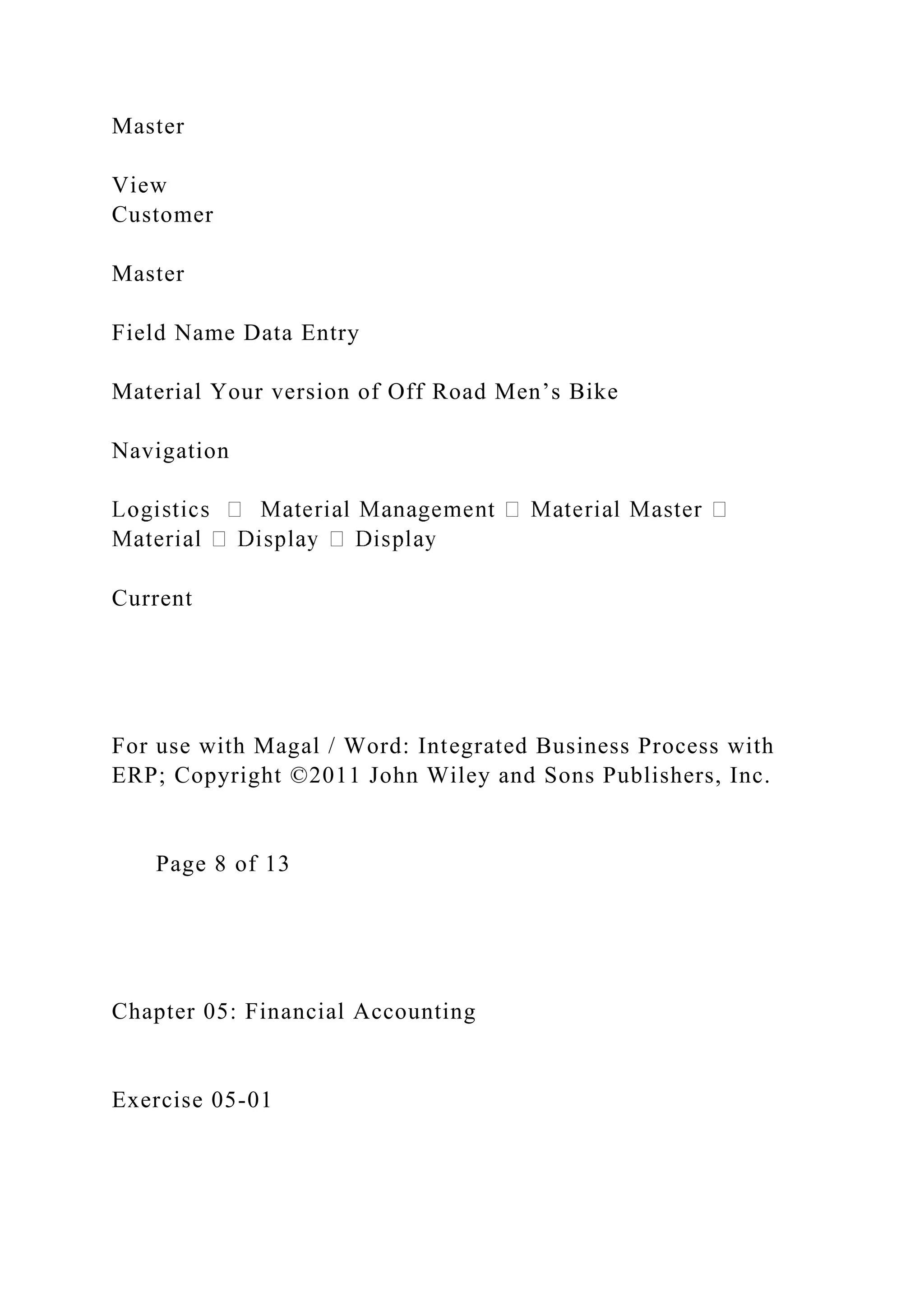 Master
View
Customer
Master
Field Name Data Entry
Material Your version of Off Road Men’s Bike
Navigation
Current
For use with Magal / Word: Integrated Business Process with
ERP; Copyright ©2011 John Wiley and Sons Publishers, Inc.
Page 8 of 13
Chapter 05: Financial Accounting
Exercise 05-01
 