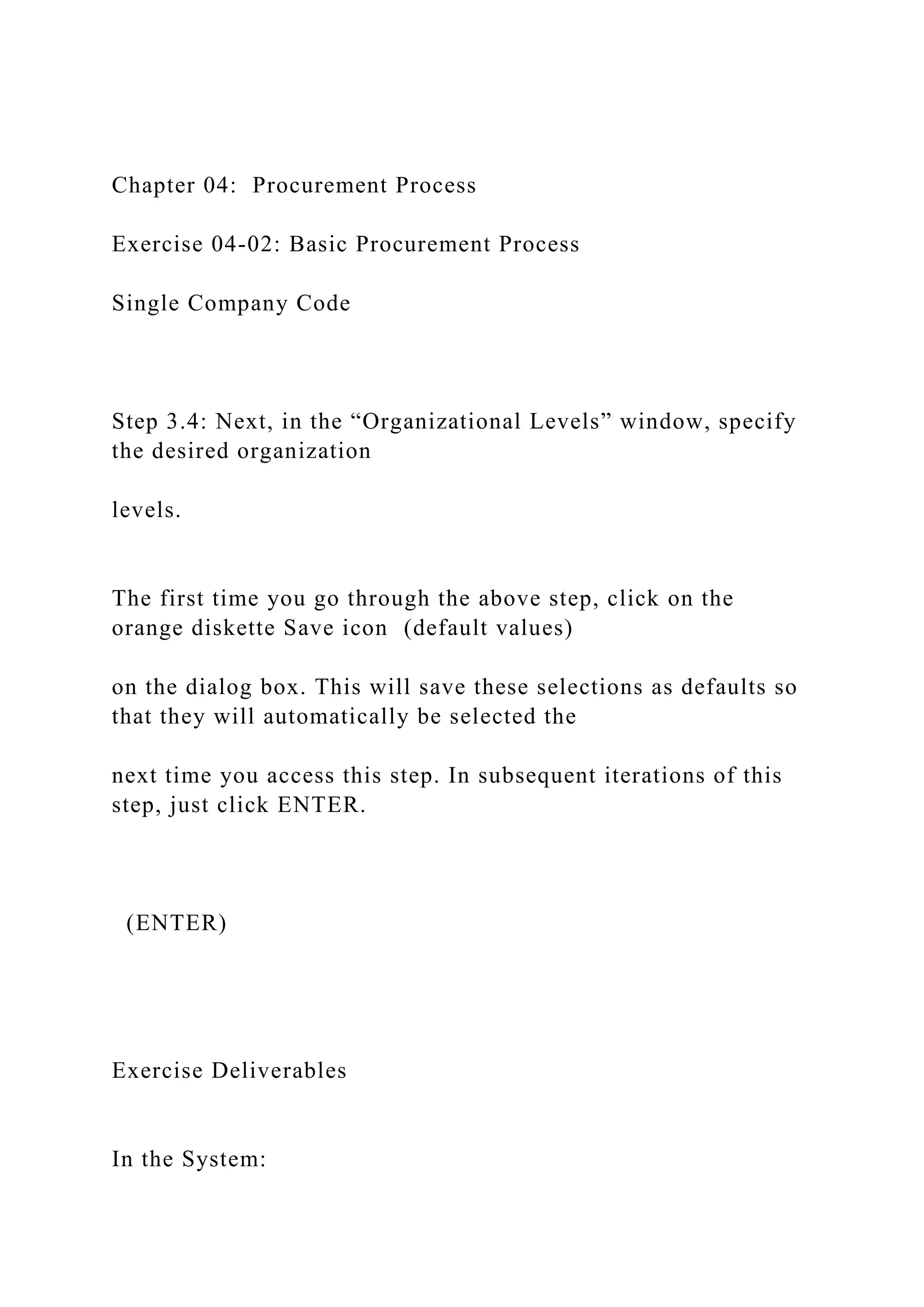 Chapter 04: Procurement Process
Exercise 04-02: Basic Procurement Process
Single Company Code
Step 3.4: Next, in the “Organizational Levels” window, specify
the desired organization
levels.
The first time you go through the above step, click on the
orange diskette Save icon (default values)
on the dialog box. This will save these selections as defaults so
that they will automatically be selected the
next time you access this step. In subsequent iterations of this
step, just click ENTER.
(ENTER)
Exercise Deliverables
In the System:
 