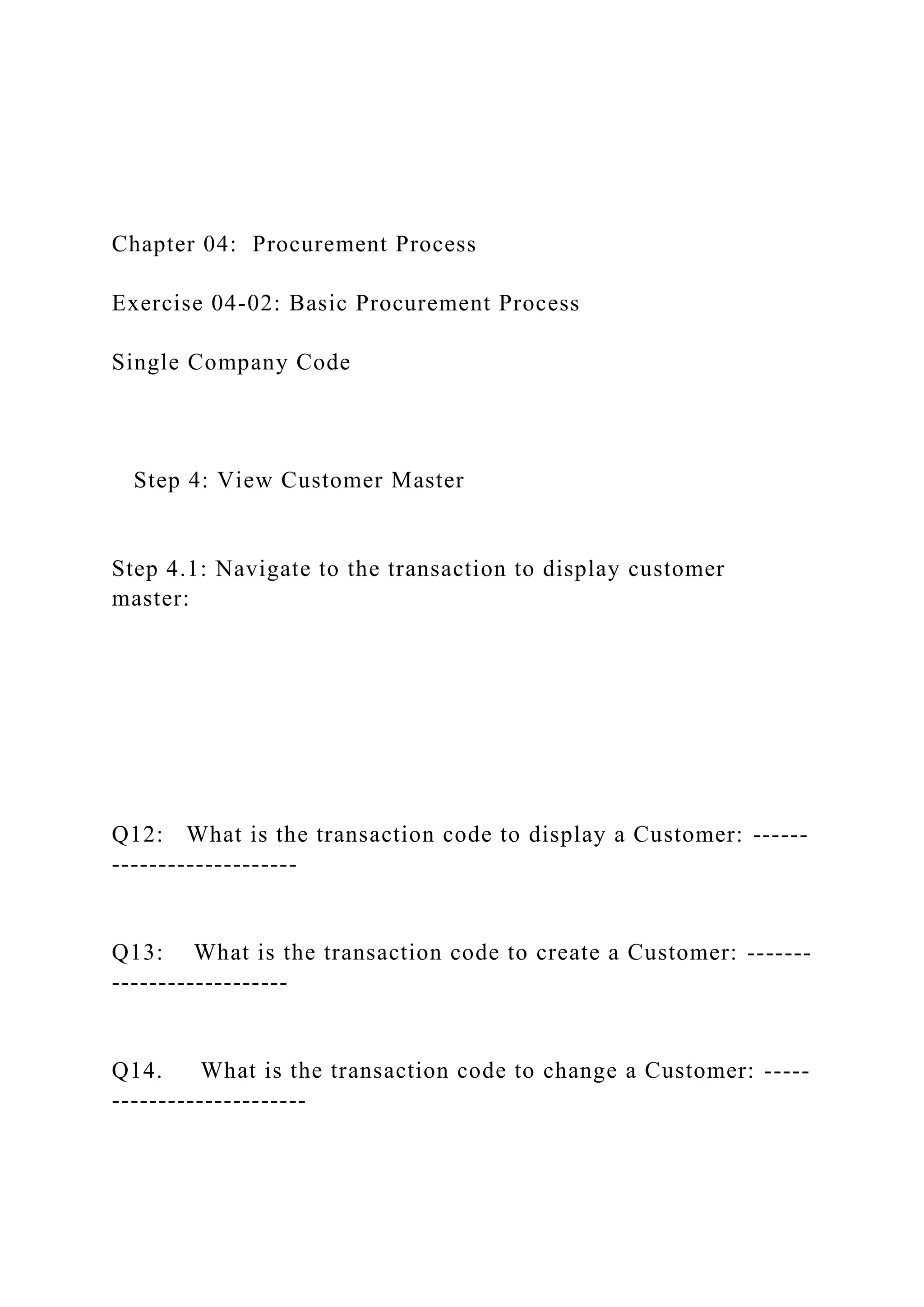 Chapter 04: Procurement Process
Exercise 04-02: Basic Procurement Process
Single Company Code
Step 4: View Customer Master
Step 4.1: Navigate to the transaction to display customer
master:
Q12: What is the transaction code to display a Customer: ------
--------------------
Q13: What is the transaction code to create a Customer: -------
-------------------
Q14. What is the transaction code to change a Customer: -----
---------------------
 