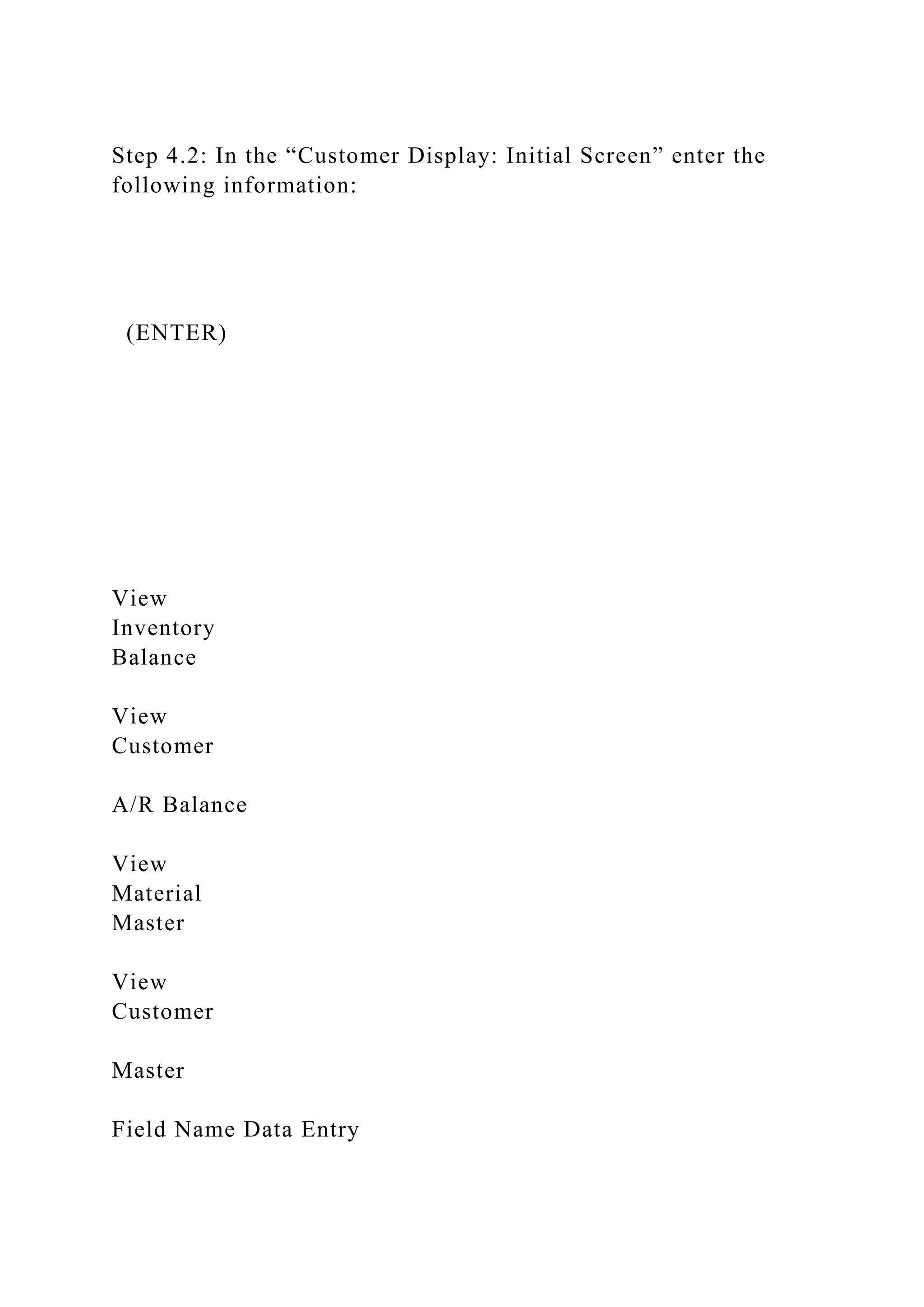 Step 4.2: In the “Customer Display: Initial Screen” enter the
following information:
(ENTER)
View
Inventory
Balance
View
Customer
A/R Balance
View
Material
Master
View
Customer
Master
Field Name Data Entry
 
