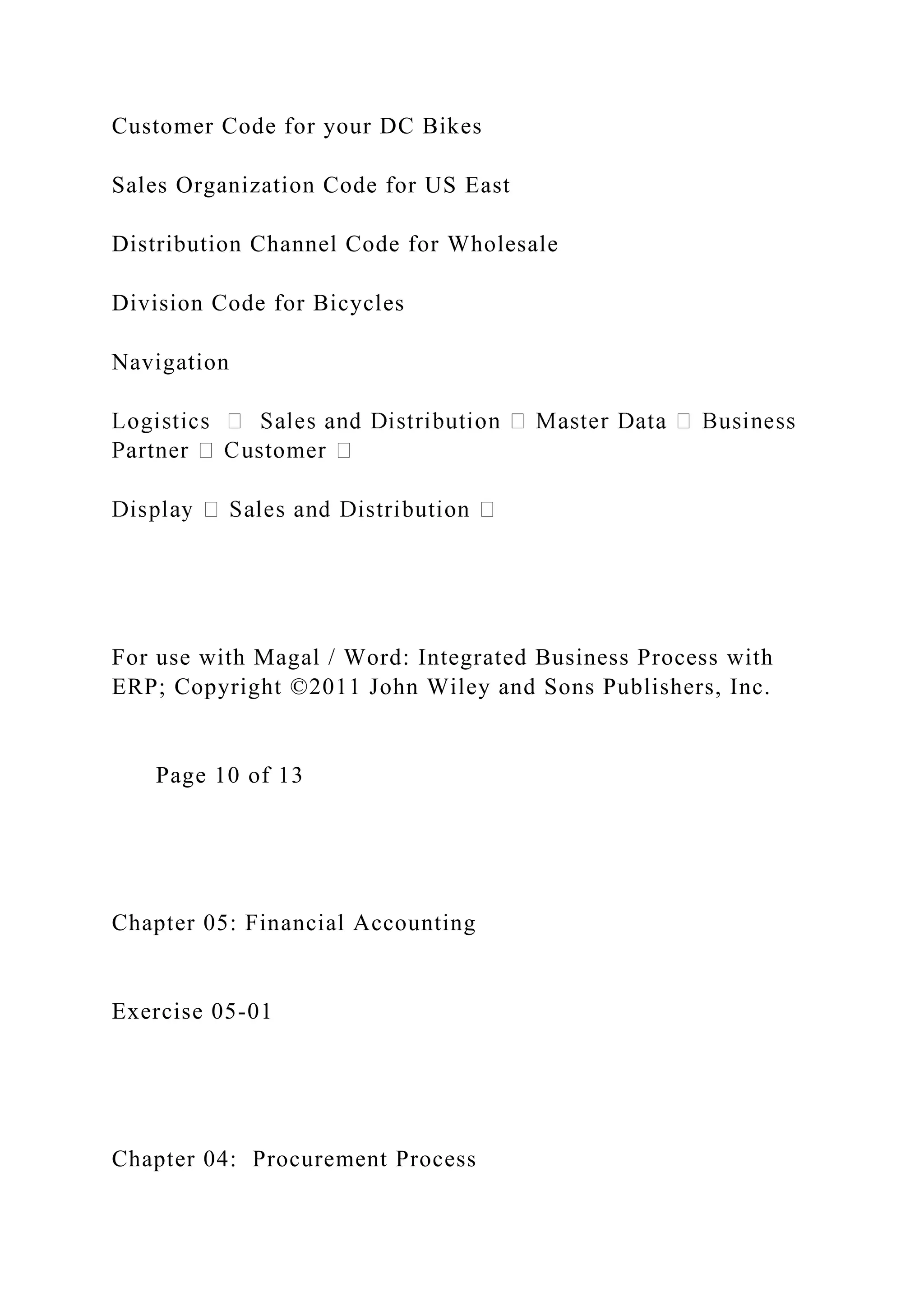 Customer Code for your DC Bikes
Sales Organization Code for US East
Distribution Channel Code for Wholesale
Division Code for Bicycles
Navigation
For use with Magal / Word: Integrated Business Process with
ERP; Copyright ©2011 John Wiley and Sons Publishers, Inc.
Page 10 of 13
Chapter 05: Financial Accounting
Exercise 05-01
Chapter 04: Procurement Process
 