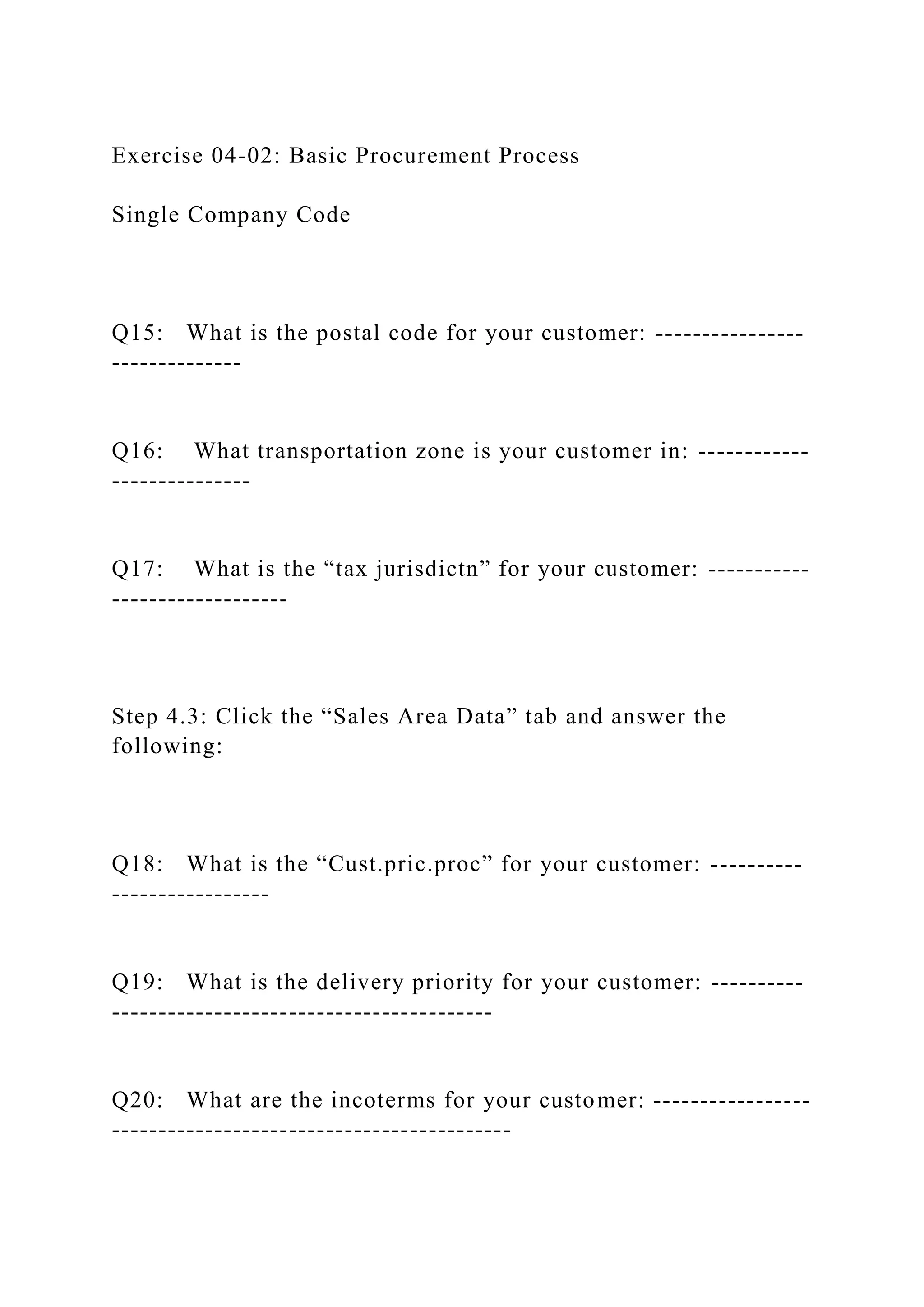 Exercise 04-02: Basic Procurement Process
Single Company Code
Q15: What is the postal code for your customer: ----------------
--------------
Q16: What transportation zone is your customer in: ------------
---------------
Q17: What is the “tax jurisdictn” for your customer: -----------
-------------------
Step 4.3: Click the “Sales Area Data” tab and answer the
following:
Q18: What is the “Cust.pric.proc” for your customer: ----------
-----------------
Q19: What is the delivery priority for your customer: ----------
-----------------------------------------
Q20: What are the incoterms for your customer: -----------------
-------------------------------------------
 