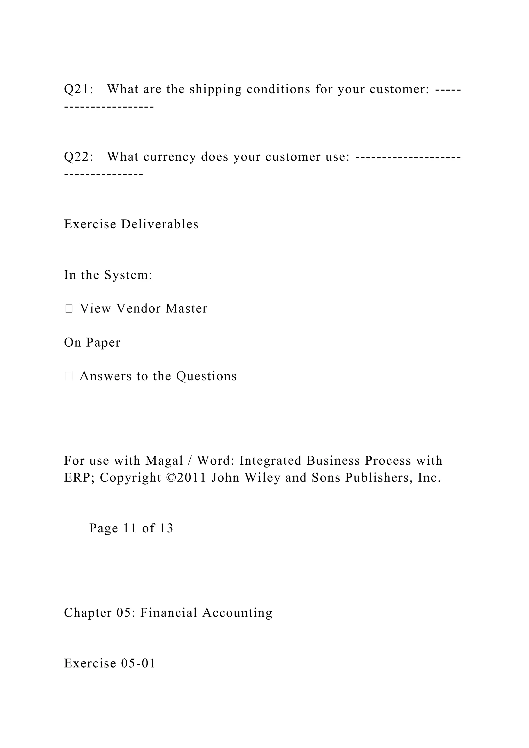 Q21: What are the shipping conditions for your customer: -----
-----------------
Q22: What currency does your customer use: --------------------
---------------
Exercise Deliverables
In the System:
On Paper
For use with Magal / Word: Integrated Business Process with
ERP; Copyright ©2011 John Wiley and Sons Publishers, Inc.
Page 11 of 13
Chapter 05: Financial Accounting
Exercise 05-01
 