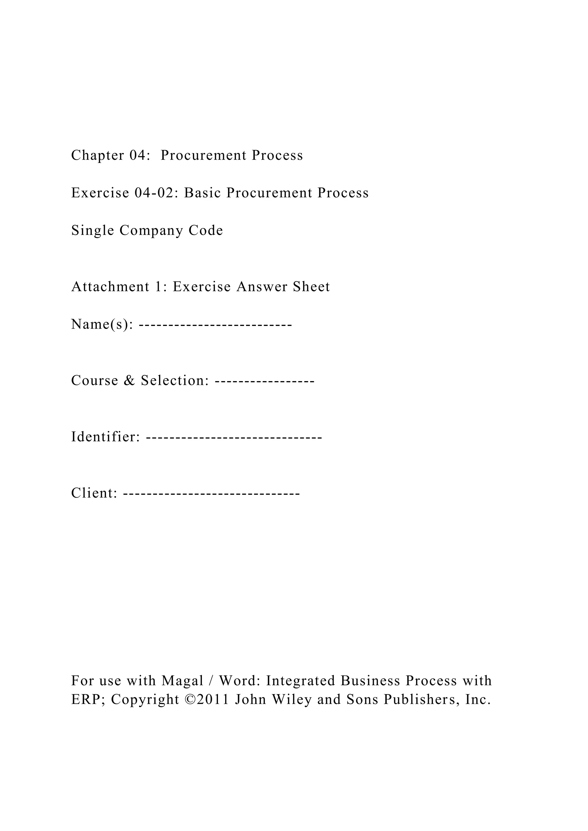 Chapter 04: Procurement Process
Exercise 04-02: Basic Procurement Process
Single Company Code
Attachment 1: Exercise Answer Sheet
Name(s): --------------------------
Course & Selection: -----------------
Identifier: ------------------------------
Client: ------------------------------
For use with Magal / Word: Integrated Business Process with
ERP; Copyright ©2011 John Wiley and Sons Publishers, Inc.
 