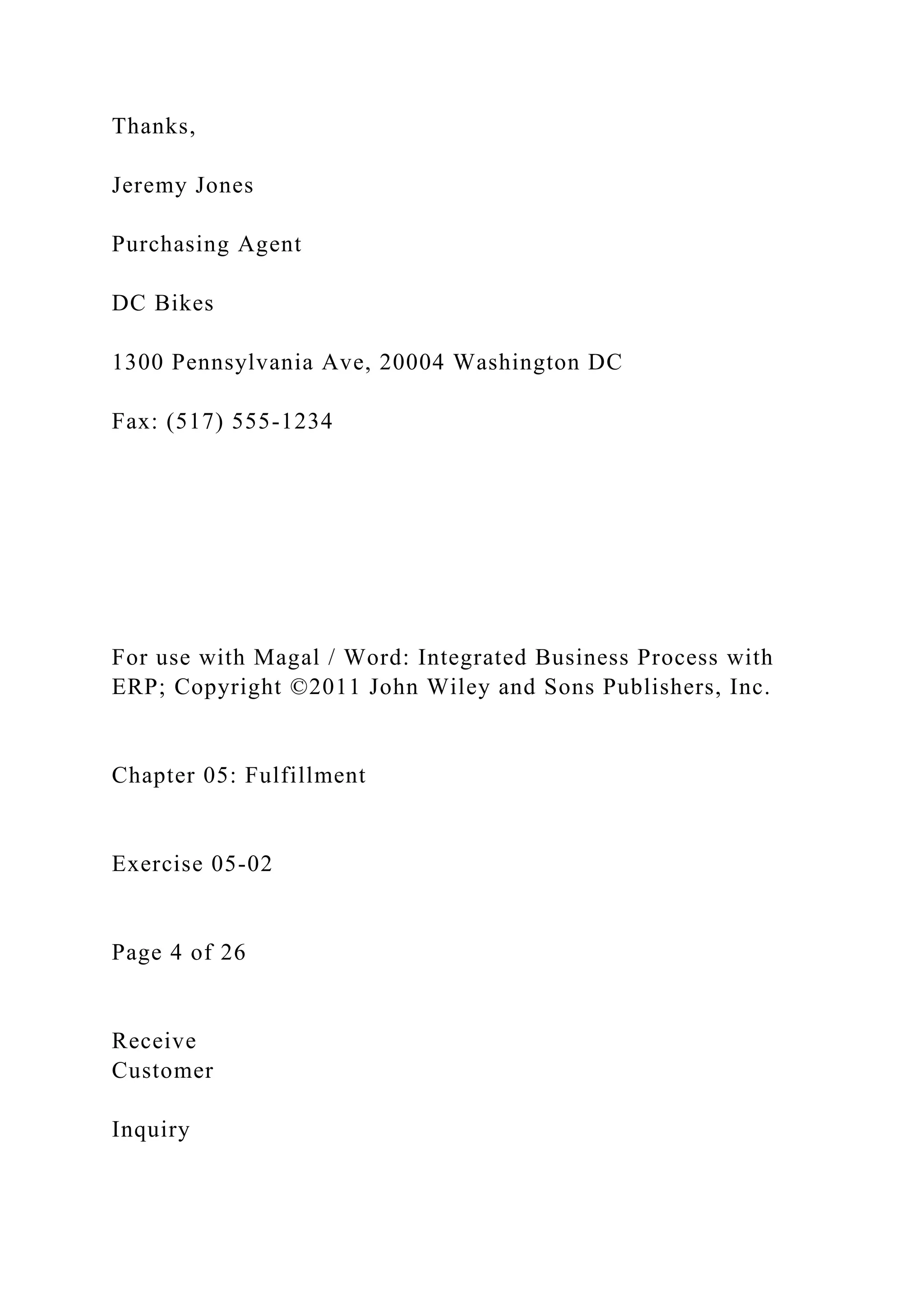 Thanks,
Jeremy Jones
Purchasing Agent
DC Bikes
1300 Pennsylvania Ave, 20004 Washington DC
Fax: (517) 555-1234
For use with Magal / Word: Integrated Business Process with
ERP; Copyright ©2011 John Wiley and Sons Publishers, Inc.
Chapter 05: Fulfillment
Exercise 05-02
Page 4 of 26
Receive
Customer
Inquiry
 