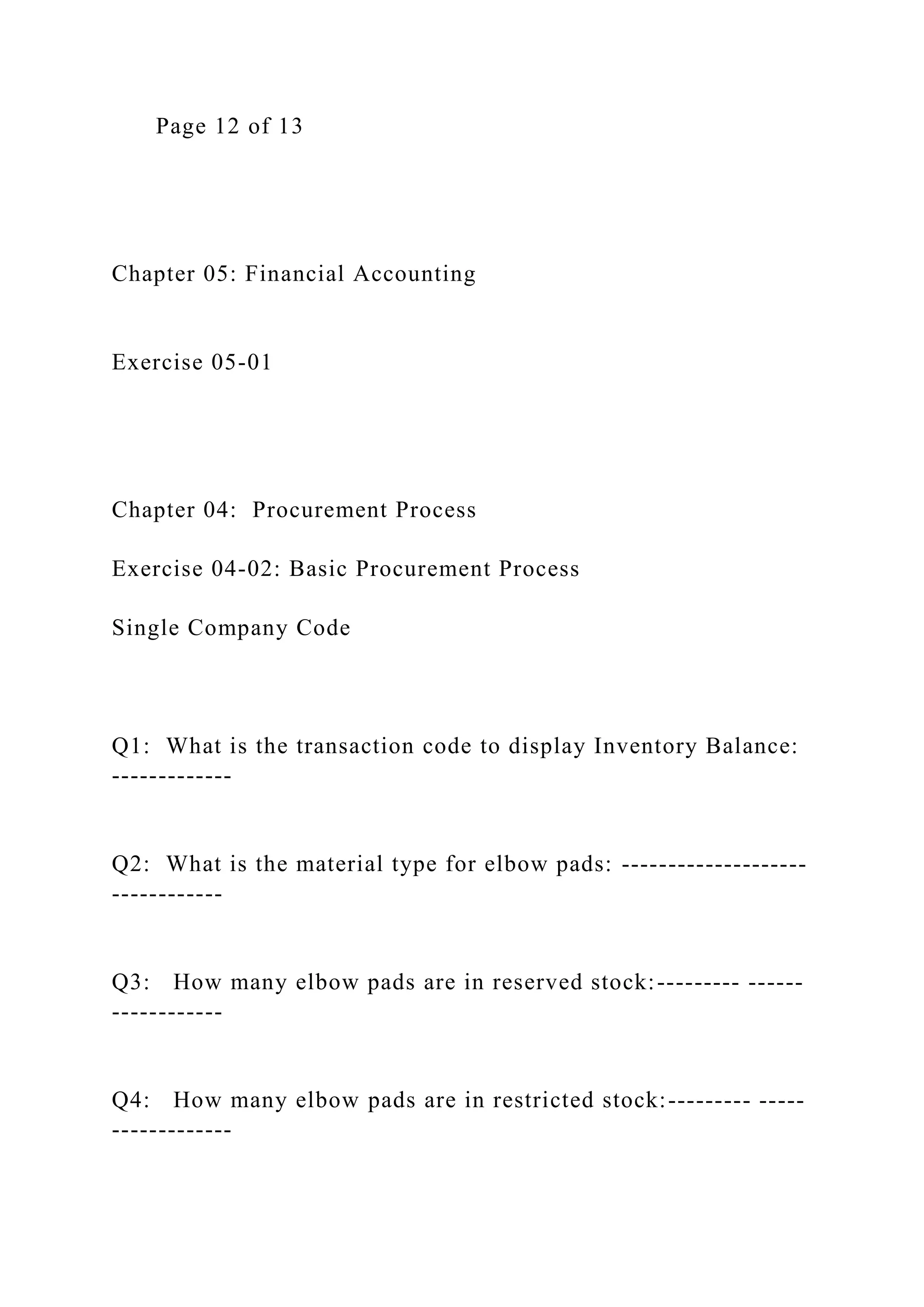 Page 12 of 13
Chapter 05: Financial Accounting
Exercise 05-01
Chapter 04: Procurement Process
Exercise 04-02: Basic Procurement Process
Single Company Code
Q1: What is the transaction code to display Inventory Balance:
-------------
Q2: What is the material type for elbow pads: --------------------
------------
Q3: How many elbow pads are in reserved stock:--------- ------
------------
Q4: How many elbow pads are in restricted stock:--------- -----
-------------
 