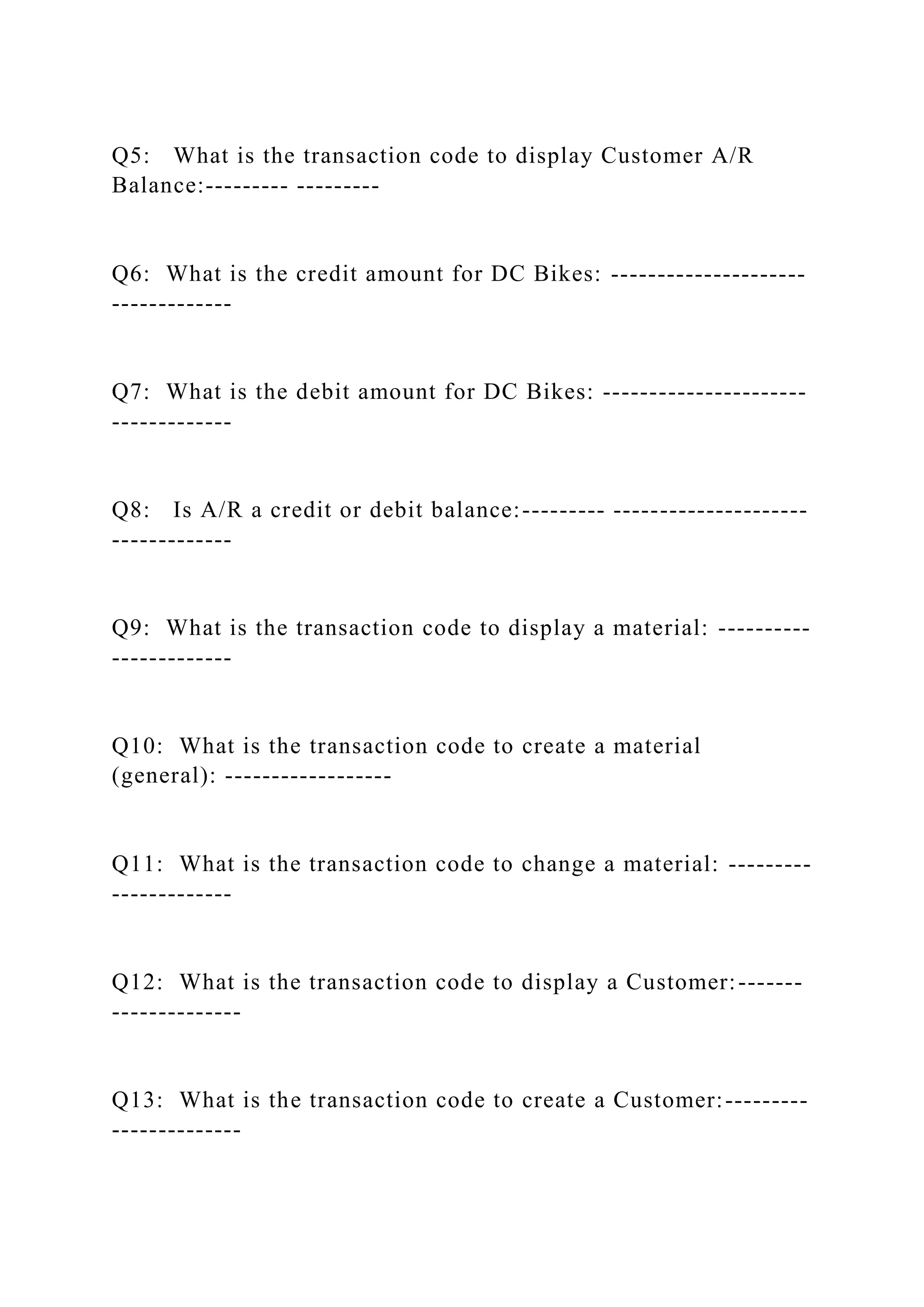 Q5: What is the transaction code to display Customer A/R
Balance:--------- ---------
Q6: What is the credit amount for DC Bikes: ---------------------
-------------
Q7: What is the debit amount for DC Bikes: ----------------------
-------------
Q8: Is A/R a credit or debit balance:--------- ---------------------
-------------
Q9: What is the transaction code to display a material: ----------
-------------
Q10: What is the transaction code to create a material
(general): ------------------
Q11: What is the transaction code to change a material: ---------
-------------
Q12: What is the transaction code to display a Customer:-------
--------------
Q13: What is the transaction code to create a Customer:---------
--------------
 