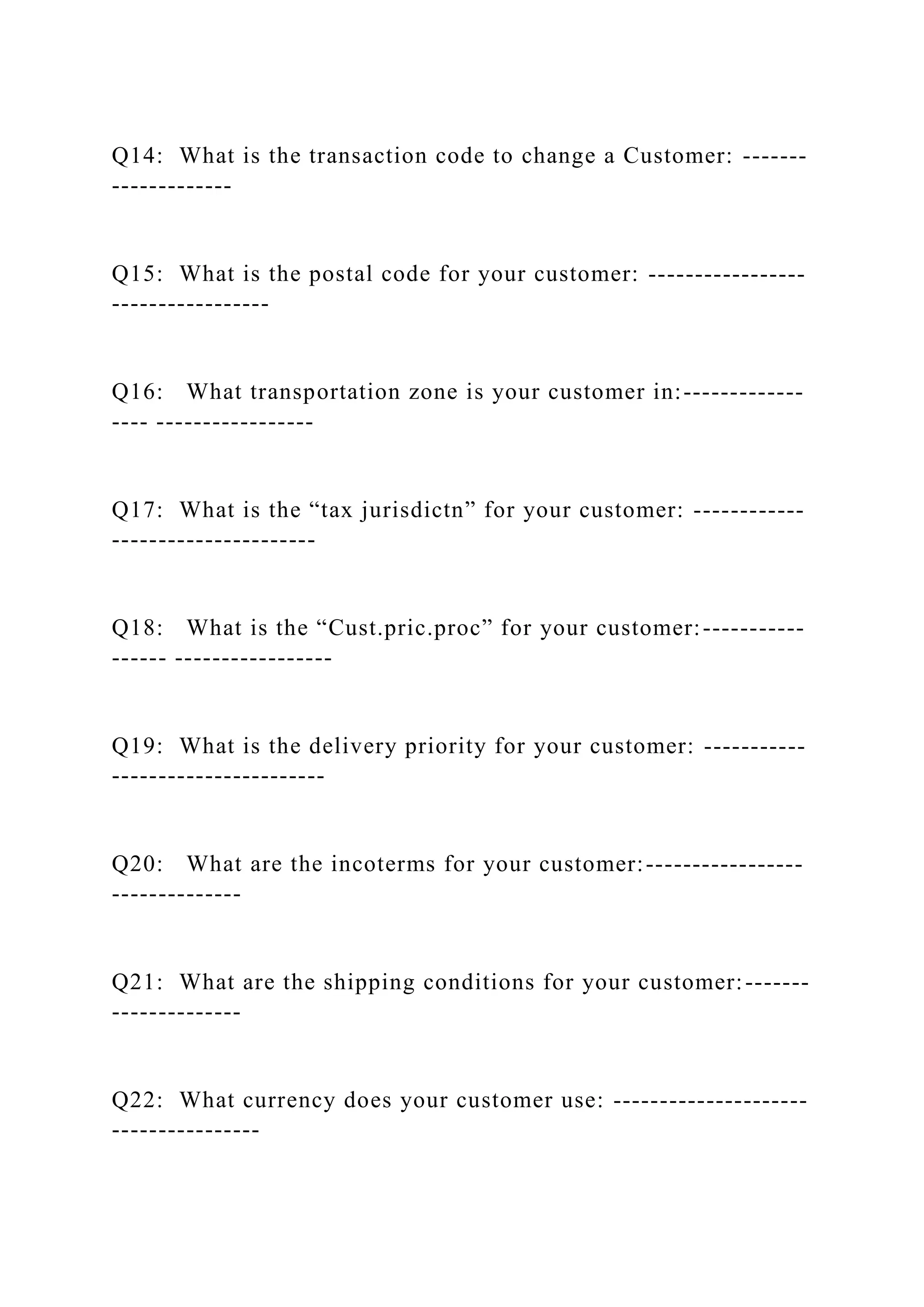 Q14: What is the transaction code to change a Customer: -------
-------------
Q15: What is the postal code for your customer: -----------------
-----------------
Q16: What transportation zone is your customer in:-------------
---- -----------------
Q17: What is the “tax jurisdictn” for your customer: ------------
----------------------
Q18: What is the “Cust.pric.proc” for your customer:-----------
------ -----------------
Q19: What is the delivery priority for your customer: -----------
-----------------------
Q20: What are the incoterms for your customer:-----------------
--------------
Q21: What are the shipping conditions for your customer:-------
--------------
Q22: What currency does your customer use: ---------------------
----------------
 