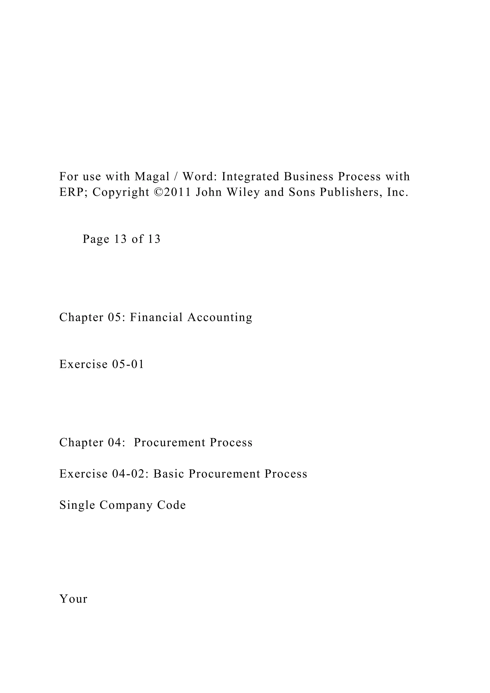 For use with Magal / Word: Integrated Business Process with
ERP; Copyright ©2011 John Wiley and Sons Publishers, Inc.
Page 13 of 13
Chapter 05: Financial Accounting
Exercise 05-01
Chapter 04: Procurement Process
Exercise 04-02: Basic Procurement Process
Single Company Code
Your
 