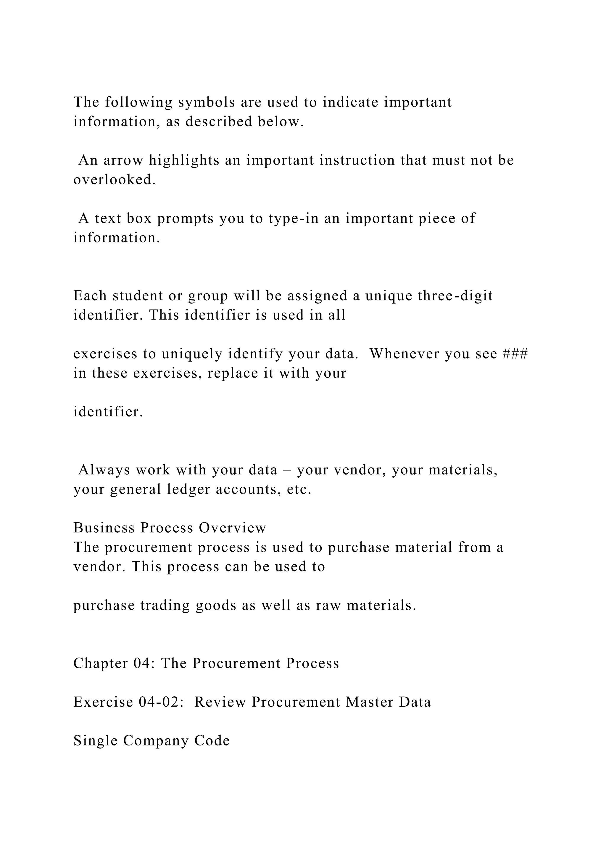 The following symbols are used to indicate important
information, as described below.
An arrow highlights an important instruction that must not be
overlooked.
A text box prompts you to type-in an important piece of
information.
Each student or group will be assigned a unique three-digit
identifier. This identifier is used in all
exercises to uniquely identify your data. Whenever you see ###
in these exercises, replace it with your
identifier.
Always work with your data – your vendor, your materials,
your general ledger accounts, etc.
Business Process Overview
The procurement process is used to purchase material from a
vendor. This process can be used to
purchase trading goods as well as raw materials.
Chapter 04: The Procurement Process
Exercise 04-02: Review Procurement Master Data
Single Company Code
 