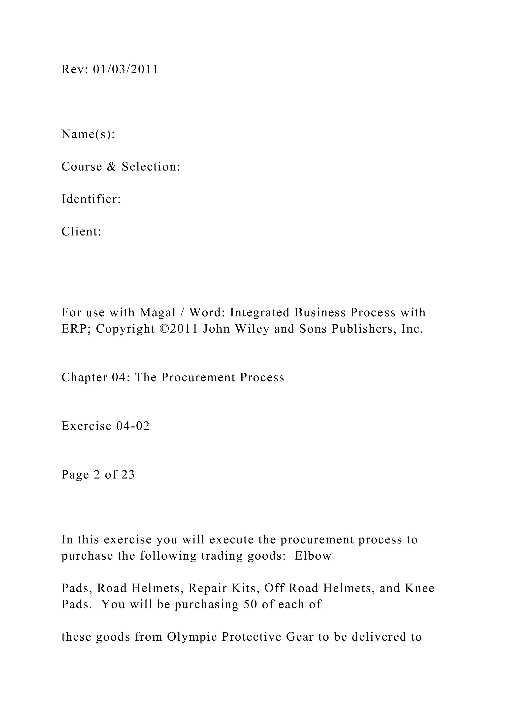 Rev: 01/03/2011
Name(s):
Course & Selection:
Identifier:
Client:
For use with Magal / Word: Integrated Business Process with
ERP; Copyright ©2011 John Wiley and Sons Publishers, Inc.
Chapter 04: The Procurement Process
Exercise 04-02
Page 2 of 23
In this exercise you will execute the procurement process to
purchase the following trading goods: Elbow
Pads, Road Helmets, Repair Kits, Off Road Helmets, and Knee
Pads. You will be purchasing 50 of each of
these goods from Olympic Protective Gear to be delivered to
 