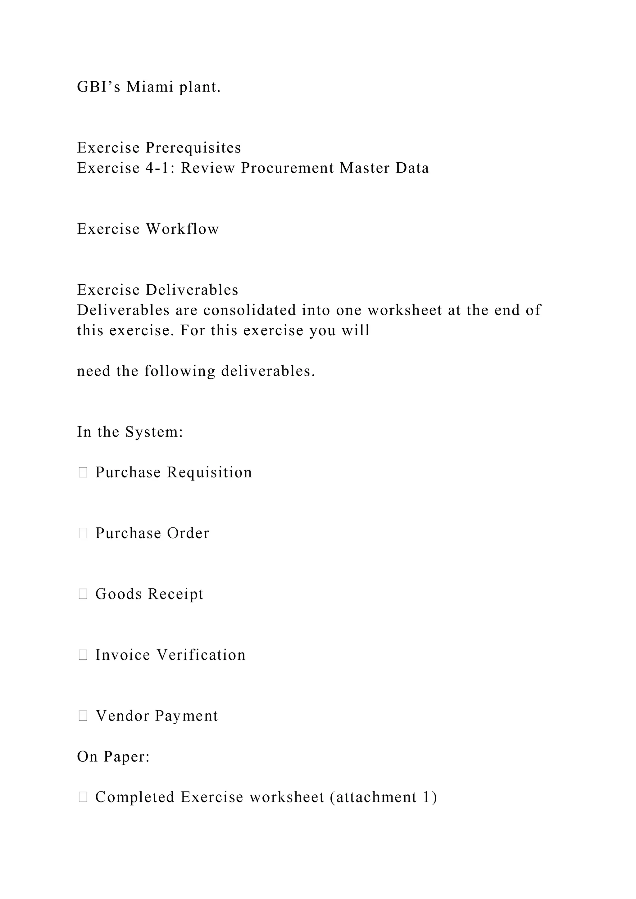 GBI’s Miami plant.
Exercise Prerequisites
Exercise 4-1: Review Procurement Master Data
Exercise Workflow
Exercise Deliverables
Deliverables are consolidated into one worksheet at the end of
this exercise. For this exercise you will
need the following deliverables.
In the System:
On Paper:
 