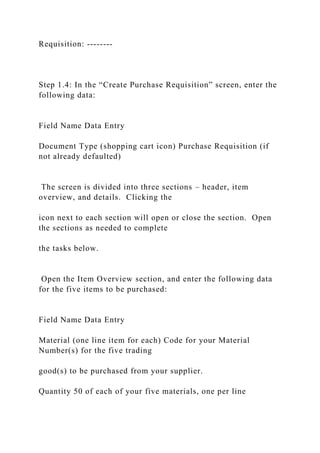 Requisition: --------
Step 1.4: In the “Create Purchase Requisition” screen, enter the
following data:
Field Name Data Entry
Document Type (shopping cart icon) Purchase Requisition (if
not already defaulted)
The screen is divided into three sections – header, item
overview, and details. Clicking the
icon next to each section will open or close the section. Open
the sections as needed to complete
the tasks below.
Open the Item Overview section, and enter the following data
for the five items to be purchased:
Field Name Data Entry
Material (one line item for each) Code for your Material
Number(s) for the five trading
good(s) to be purchased from your supplier.
Quantity 50 of each of your five materials, one per line
 