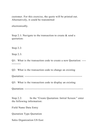 customer. For this exercise, the quote will be printed out.
Alternatively, it could be transmitted
electronically.
Step 2.1: Navigate to the transaction to create & send a
quotation:
Step 2.2:
Step 2.3:
Q1: What is the transaction code to create a new Quotation: ----
---------
Q2: What is the transaction code to change an existing
Quotation: ----------------------------------------------------------
Q3: What is the transaction code to display an existing
Quotation: -----------------------------------------------------------
Step 2.2: In the “Create Quotation: Initial Screen:” enter
the following information:
Field Name Data Entry
Quotation Type Quotation
Sales Organization US East
 