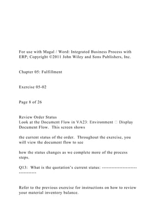 For use with Magal / Word: Integrated Business Process with
ERP; Copyright ©2011 John Wiley and Sons Publishers, Inc.
Chapter 05: Fulfillment
Exercise 05-02
Page 8 of 26
Review Order Status
Document Flow. This screen shows
the current status of the order. Throughout the exercise, you
will view the document flow to see
how the status changes as we complete more of the process
steps.
Q13: What is the quotation’s current status: ----------------------
-----------
Refer to the previous exercise for instructions on how to review
your material inventory balance.
 