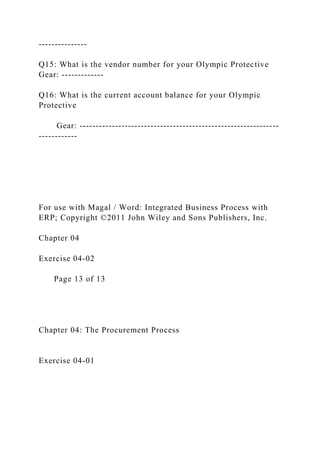 ---------------
Q15: What is the vendor number for your Olympic Protective
Gear: -------------
Q16: What is the current account balance for your Olympic
Protective
Gear: --------------------------------------------------------------
------------
For use with Magal / Word: Integrated Business Process with
ERP; Copyright ©2011 John Wiley and Sons Publishers, Inc.
Chapter 04
Exercise 04-02
Page 13 of 13
Chapter 04: The Procurement Process
Exercise 04-01
 