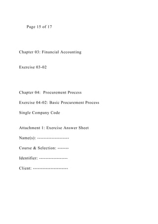 Page 15 of 17
Chapter 03: Financial Accounting
Exercise 03-02
Chapter 04: Procurement Process
Exercise 04-02: Basic Procurement Process
Single Company Code
Attachment 1: Exercise Answer Sheet
Name(s): --------------------
Course & Selection: -------
Identifier: ------------------
Client: ----------------------
 