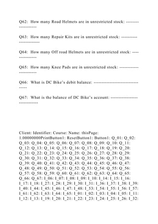 Q62: How many Road Helmets are in unrestricted stock: --------
-----------
Q63: How many Repair Kits are in unrestricted stock: ----------
-------------
Q64: How many Off road Helmets are in unrestricted stock: ----
-----------
Q65: How many Knee Pads are in unrestricted stock: ------------
-----------
Q66: What is DC Bike’s debit balance: ----------------------------
-----
Q67: What is the balance of DC Bike’s account: -----------------
------------
Client: Identifier: Course: Name: thisPage:
1.00000000PrintButton1: ResetButton1: Button1: Q_01: Q_02:
Q_03: Q_04: Q_05: Q_06: Q_07: Q_08: Q_09: Q_10: Q_11:
Q_12: Q_13: Q_14: Q_15: Q_16: Q_17: Q_18: Q_19: Q_20:
Q_21: Q_22: Q_23: Q_24: Q_25: Q_26: Q_27: Q_28: Q_29:
Q_30: Q_31: Q_32: Q_33: Q_34: Q_35: Q_36: Q_37: Q_38:
Q_39: Q_40: Q_41: Q_42: Q_43: Q_44: Q_45: Q_46: Q_47:
Q_48: Q_49: Q_50: Q_51: Q_52: Q_53: Q_54: Q_55: Q_56:
Q_57: Q_58: Q_59: Q_60: Q_61: Q_62: Q_63: Q_64: Q_65:
Q_66: Q_67: I_06: I_07: I_08: I_09: I_10: I_14: I_15: I_16:
I_17: I_18: I_27: I_28: I_29: I_30: I_31: I_36: I_37: I_38: I_39:
I_40: I_44: I_45: I_46: I_47: I_48: I_53: I_54: I_55: I_56: I_57:
I_61: I_62: I_63: I_64: I_65: I_01: I_02: I_03: I_04: I_05: I_11:
I_12: I_13: I_19: I_20: I_21: I_22: I_23: I_24: I_25: I_26: I_32:
 